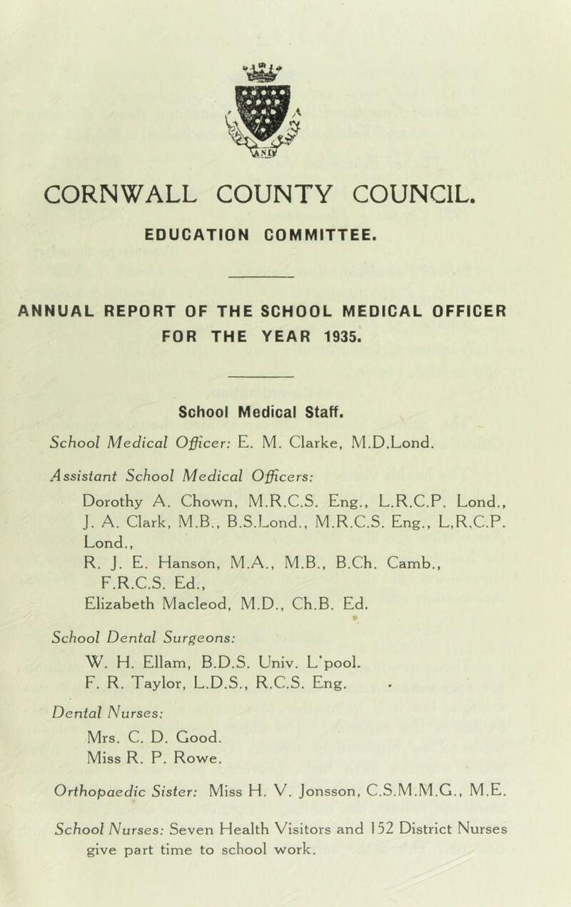 CORNWALL COUNTY COUNCIL EDUCATION COMMITTEE. ANNUAL REPORT OF THE SCHOOL MEDICAL OFFICER FOR THE YEAR 1935. School Medical Staff. School Medical Officer: E. M. Clarke, M.D.Lond. Assistant School Medical Officers: Dorothy A. Chown, M.R.C.S. Eng., L.R.C.P. Lond., J. A. Clark, M.B., B.S.Lond., M.R.C.S. Eng., L.R.C.P. Lond., R. J. E. Hanson, M.A., M.B., B.Ch. Camb., F.R.C.S. Ed., Elizabeth Macleod, M.D., Ch.B. Ed. School Dental Surgeons: W. H. Ellam, B.D.S. Univ. L’pool. F. R. Taylor, L.D.S., R.C.S. Eng. Dental Nurses: Mrs. C. D. Good. Miss R. P. Rowe. Orthopaedic Sister: Miss H. V. Jonsson, C.S.M.M.G., M.E. School Nurses: Seven Health Visitors and 152 District Nurses give part time to school work.