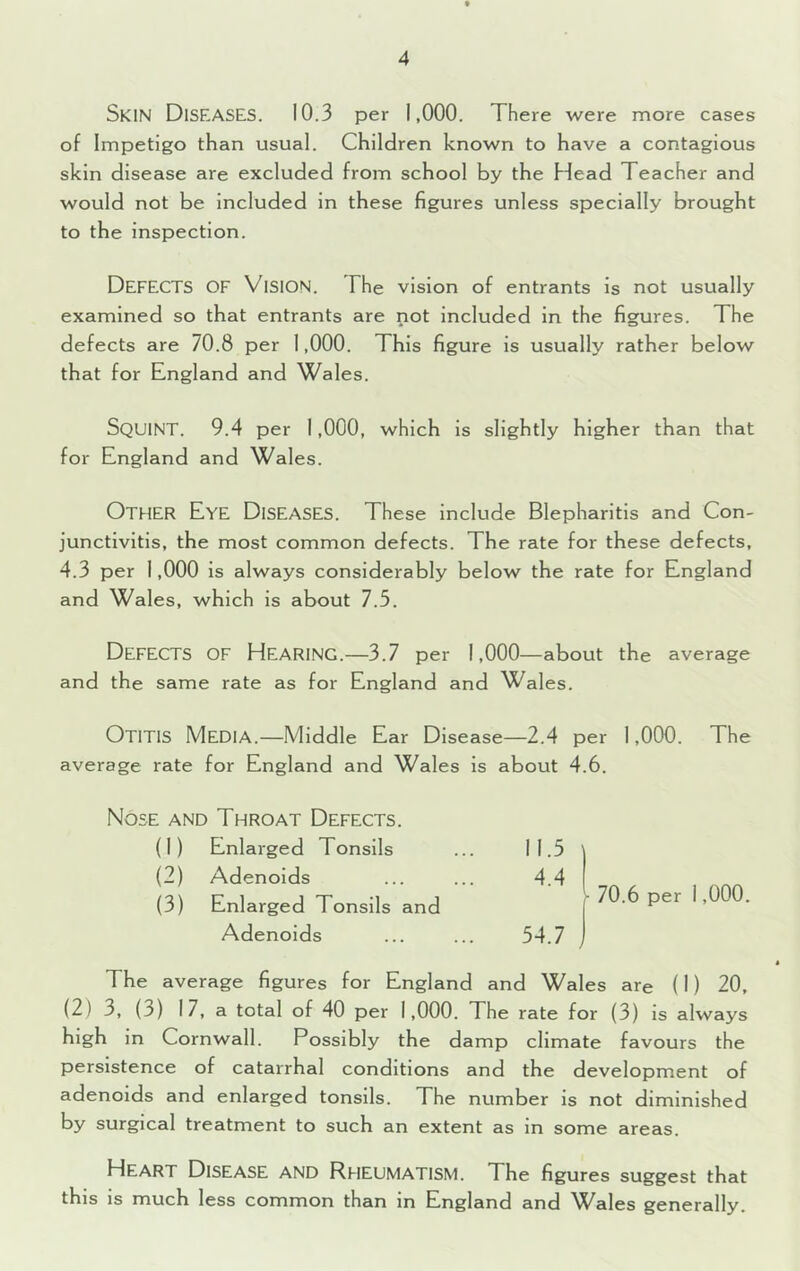 Skin Diseases. 10.3 per 1,000. There were more cases of Impetigo than usual. Children known to have a contagious skin disease are excluded from school by the Head Teacher and would not be included in these figures unless specially brought to the inspection. Defects of Vision. The vision of entrants Is not usually examined so that entrants are not included in the figures. The defects are 70.8 per 1,000. This figure is usually rather below that for England and Wales. Squint. 9.4 per 1,000, which is slightly higher than that for England and Wales. Other Eye Diseases. These include Blepharitis and Con- junctivitis, the most common defects. The rate for these defects, 4.3 per 1,000 is always considerably below the rate for England and Wales, which is about 7.5. Defects of Hearing.—3.7 per 1,000—about the average and the same rate as for England and Wales. Otitis Media.—Middle Ear Disease—2.4 per 1,000. The average rate for England and Wales is about 4.6. Nose and Throat Defects. (1) Enlarged Tonsils 11.5 (2) Adenoids 4.4 (3) Enlarged Tonsils and Adenoids 54.7 70.6 per i ,000. The average figures for England and Wales are (I) 20, (2) 3, (3) 17, a total of 40 per 1,000. The rate for (3) is always high in Cornwall. Possibly the damp climate favours the persistence of catarrhal conditions and the development of adenoids and enlarged tonsils. The number is not diminished by surgical treatment to such an extent as in some areas. Heart Disease and Rheumatism. The figures suggest that this is much less common than in England and Wales generally.