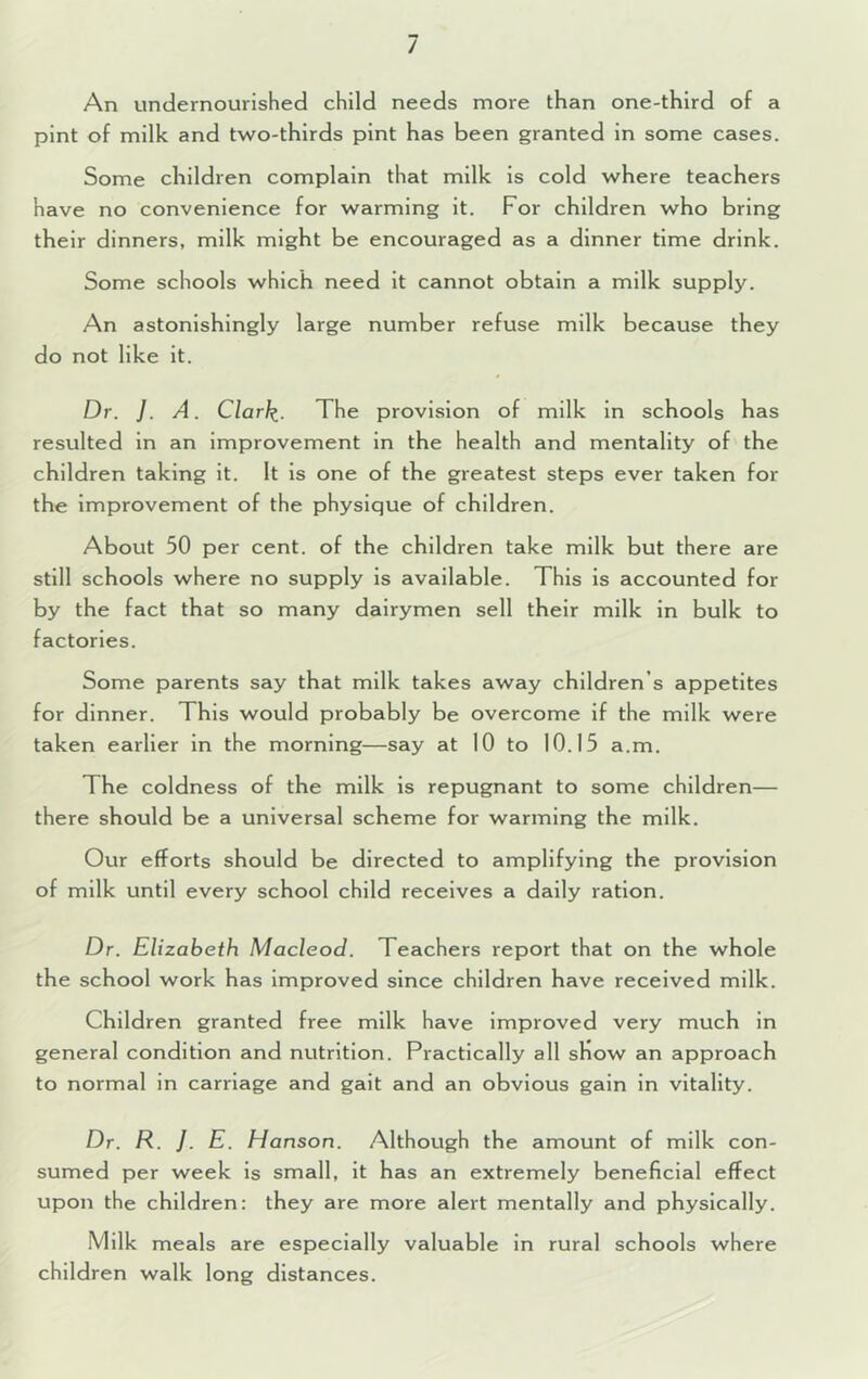 / An undernourished child needs more than one-third of a pint of milk and two-thirds pint has been granted in some cases. Some children complain that milk is cold where teachers have no convenience for warming it. For children who bring their dinners, milk might be encouraged as a dinner time drink. Some schools which need it cannot obtain a milk supply. An astonishingly large number refuse milk because they do not like it. Dr. /. A. Clarli. The provision of milk in schools has resulted in an improvement in the health and mentality of the children taking it. It is one of the greatest steps ever taken for the improvement of the physique of children. About 50 per cent, of the children take milk but there are still schools where no supply is available. This is accounted for by the fact that so many dairymen sell their milk in bulk to factories. Some parents say that milk takes away children’s appetites for dinner. This would probably be overcome if the milk were taken earlier in the morning—say at 10 to 10.15 a.m. The coldness of the milk is repugnant to some children— there should be a universal scheme for warming the milk. Our efforts should be directed to amplifying the provision of milk until every school child receives a daily ration. Dr. Elizabeth Macleod. Teachers report that on the whole the school work has improved since children have received milk. Children granted free milk have improved very much in general condition and nutrition. Practically all sKow an approach to normal in carriage and gait and an obvious gain in vitality. Dr. R. }. E. Hanson. Although the amount of milk con- sumed per week is small, it has an extremely beneficial effect upon the children: they are more alert mentally and physically. Milk meals are especially valuable in rural schools where children walk long distances.