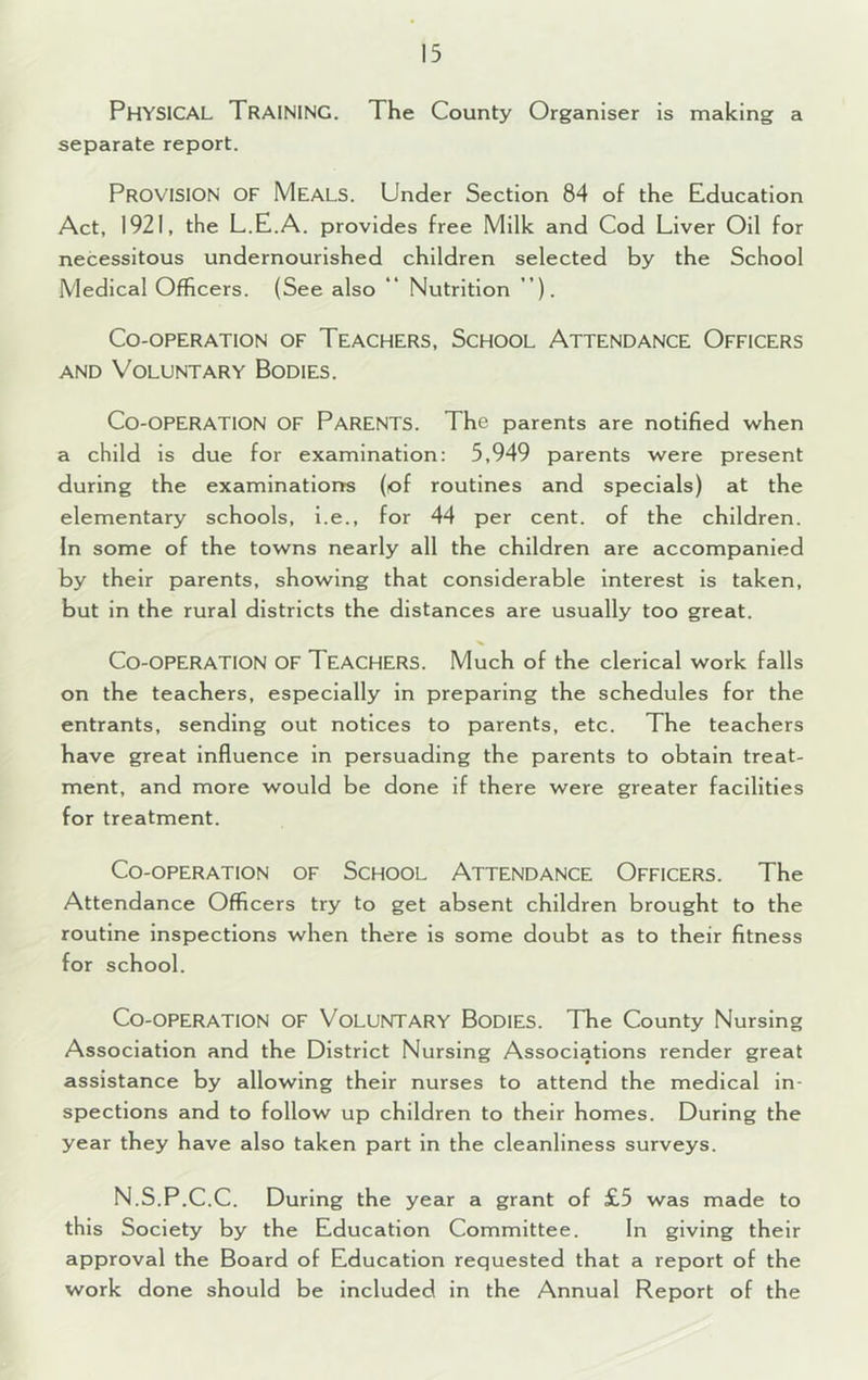 Physical Training. The County Organiser is making a separate report. Provision of Meals. Under Section 84 of the Education Act, 1921, the L.E.A. provides free Milk and Cod Liver Oil for necessitous undernourished children selected by the School Medical Officers. (See also ** Nutrition ’). Co-operation of Teachers, School Attendance Officers AND Voluntary Bodies, Co-operation of Parents. The parents are notified when a child is due for examination: 5,949 parents were present during the examinations (of routines and specials) at the elementary schools, l.e., for 44 per cent, of the children. In some of the towns nearly all the children are accompanied by their parents, showing that considerable Interest is taken, but in the rural districts the distances are usually too great. Co-operation of Teachers. Much of the clerical work falls on the teachers, especially in preparing the schedules for the entrants, sending out notices to parents, etc. The teachers have great influence in persuading the parents to obtain treat- ment, and more would be done if there were greater facilities for treatment. Co-operation of School Attendance Officers. The Attendance Officers try to get absent children brought to the routine inspections when there is some doubt as to their fitness for school. Co-operation of Voluntary Bodies. The County Nursing Association and the District Nursing Associations render great assistance by allowing their nurses to attend the medical in- spections and to follow up children to their homes. During the year they have also taken part in the cleanliness surveys. N.S.P.C.C. During the year a grant of £5 was made to this Society by the Education Committee. In giving their approval the Board of Education requested that a report of the work done should be included in the Annual Report of the