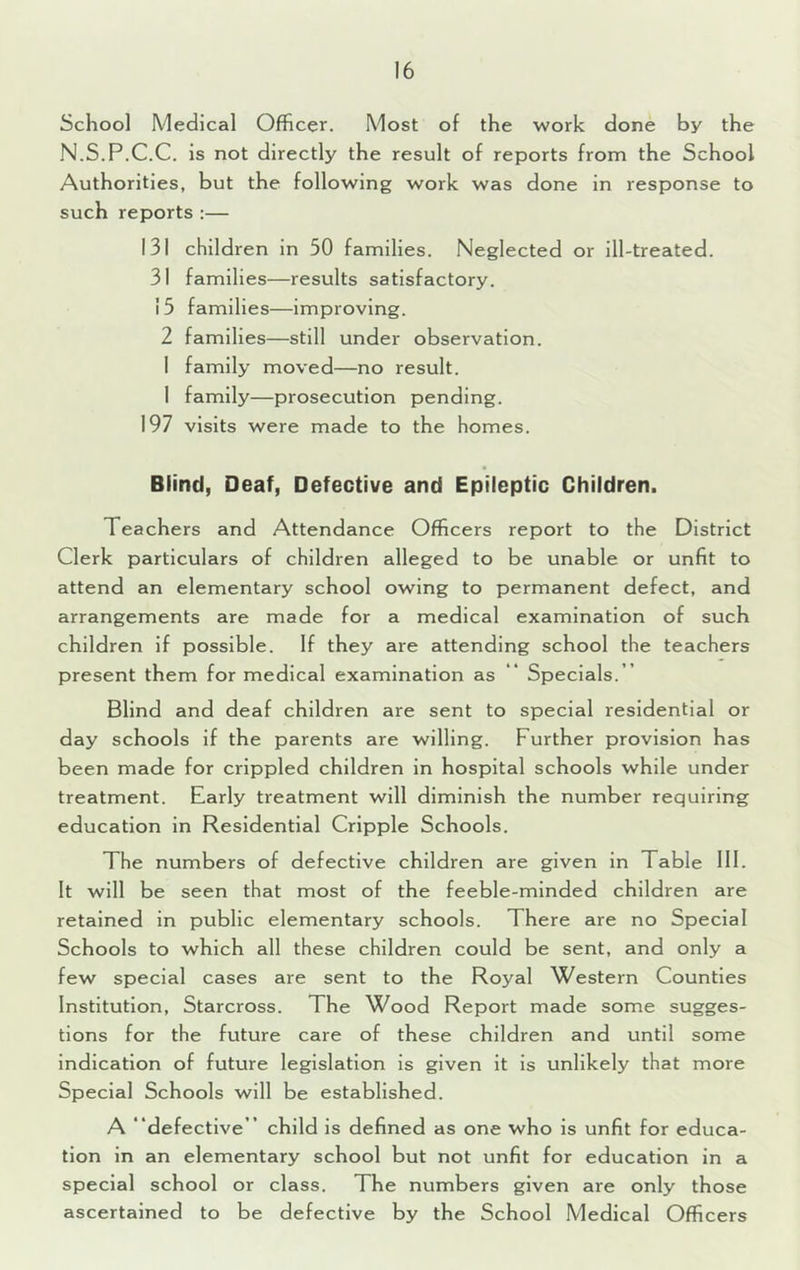 School Medical Officer. Most of the work done by the N.S.P.C.C. is not directly the result of reports from the School Authorities, but the following work was done in response to such reports :— 131 children in 50 families. Neglected or ill-treated. 31 families—results satisfactory. 15 families—improving. 2 families—still under observation. I family moved—no result. 1 family—prosecution pending. 197 visits were made to the homes. Blind, Deaf, Defective and Epileptic Children. Teachers and Attendance Officers report to the District Clerk particulars of children alleged to be unable or unfit to attend an elementary school owing to permanent defect, and arrangements are made for a medical examination of such children if possible. If they are attending school the teachers present them for medical examination as “ Specials.” Blind and deaf children are sent to special residential or day schools if the parents are willing. Further provision has been made for crippled children in hospital schools while under treatment. Early treatment will diminish the number requiring education in Residential Cripple Schools. The numbers of defective children are given in Table 111. It will be seen that most of the feeble-minded children are retained in public elementary schools. There are no Special Schools to which all these children could be sent, and only a few special cases are sent to the Royal Western Counties Institution, Starcross. The Wood Report made some sugges- tions for the future care of these children and until some Indication of future legislation is given it is unlikely that more Special Schools will be established. A “defective” child is defined as one who is unfit for educa- tion in an elementary school but not unfit for education in a special school or class. The numbers given are only those ascertained to be defective by the School Medical Officers