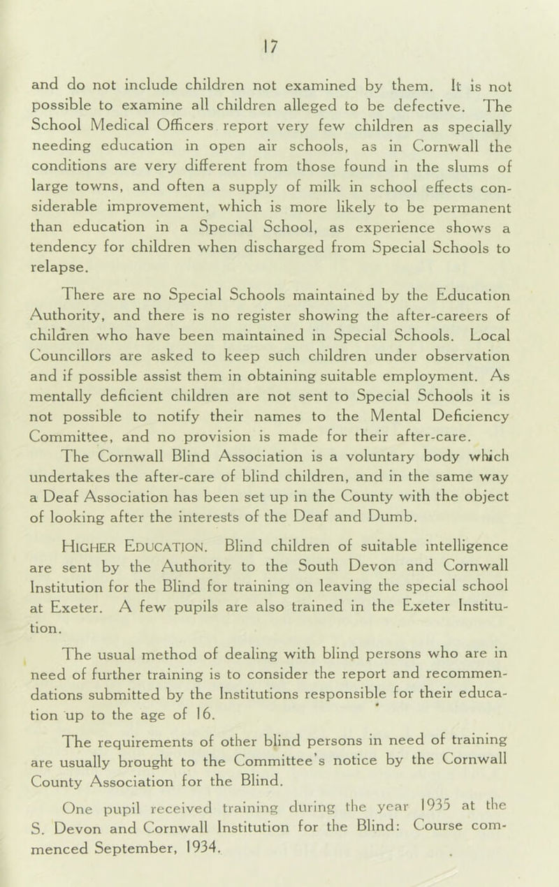 and do not include children not examined by them. It is not possible to examine all children alleged to be defective. The School Medical Officers report very few children as specially needing education in open air schools, as in Cornwall the conditions are very different from those found in the slums of large towns, and often a supply of milk in school effects con- siderable improvement, which is more likely to be permanent than education in a Special School, as experience shows a tendency for children when discharged from Special Schools to relapse. There are no Special Schools maintained by the Education Authority, and there is no register showing the after-careers of children who have been maintained in Special Schools. Local Councillors are asked to keep such children under observation and if possible assist them in obtaining suitable employment. As mentally deficient children are not sent to Special Schools it is not possible to notify their names to the Mental Deficiency Committee, and no provision is made for their after-care. The Cornwall Blind Association is a voluntary body which undertakes the after-care of blind children, and in the same way a Deaf Association has been set up in the County with the object of looking after the Interests of the Deaf and Dumb. Higher Education. Blind children of suitable intelligence are sent by the Authority to the South Devon and Cornwall Institution for the Blind for training on leaving the special school at Exeter. A few pupils are also trained in the Exeter Institu- tion. The usual method of dealing with blind persons who are in need of further training is to consider the report and recommen- dations submitted by the Institutions responsible for their educa- 0 tion up to the age of 16. The requirements of other blind persons in need of training are usually brought to the Committee s notice by the Cornwall County Association for the Blind. One pupil received training during the year 1935 at the S. Devon and Cornwall Institution for the Blind: Course com- menced September, 1934.