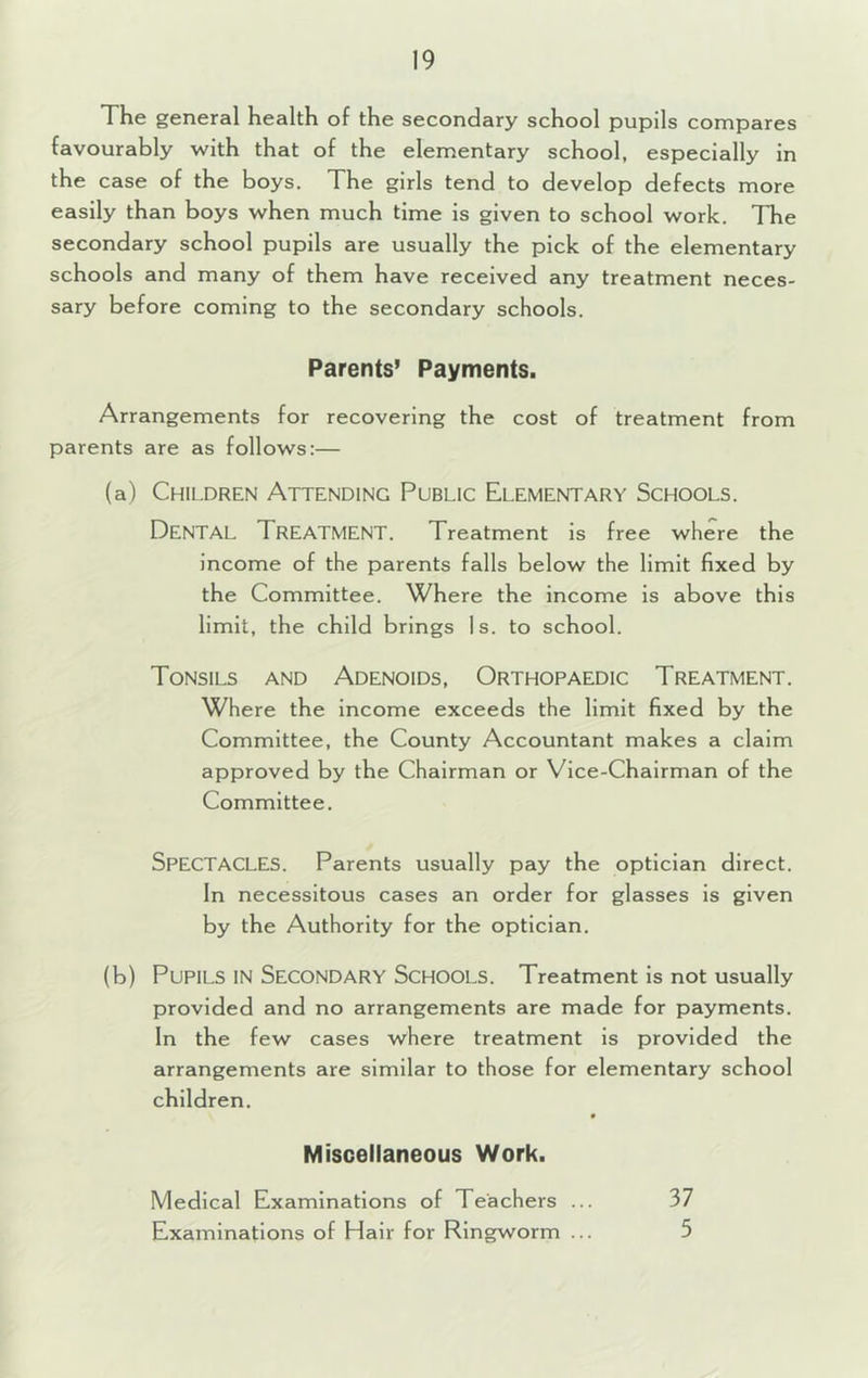 The general health of the secondary school pupils compares favourably with that of the elementary school, especially in the case of the boys. The girls tend to develop defects more easily than boys when much time is given to school work. The secondary school pupils are usually the pick of the elementary schools and many of them have received any treatment neces- sary before coming to the secondary schools. Parents’ Payments. Arrangements for recovering the cost of treatment from parents are as follows:— (a) Children Attending Public Elementary Schools. Dental Treatment. Treatment is free where the income of the parents falls below the limit fixed by the Committee. Where the income is above this limit, the child brings Is. to school. Tonsils and Adenoids, Orthopaedic Treatment. Where the Income exceeds the limit fixed by the Committee, the County Accountant makes a claim approved by the Chairman or Vice-Chairman of the Committee. Spectacles. Parents usually pay the optician direct. In necessitous cases an order for glasses is given by the Authority for the optician. (b) Pupils in Secondary Schools. Treatment is not usually provided and no arrangements are made for payments. In the few cases where treatment is provided the arrangements are similar to those for elementary school children. Miscellaneous Work. Medical Examinations of Teachers ... 37 Examinations of Hair for Ringworm ... 5