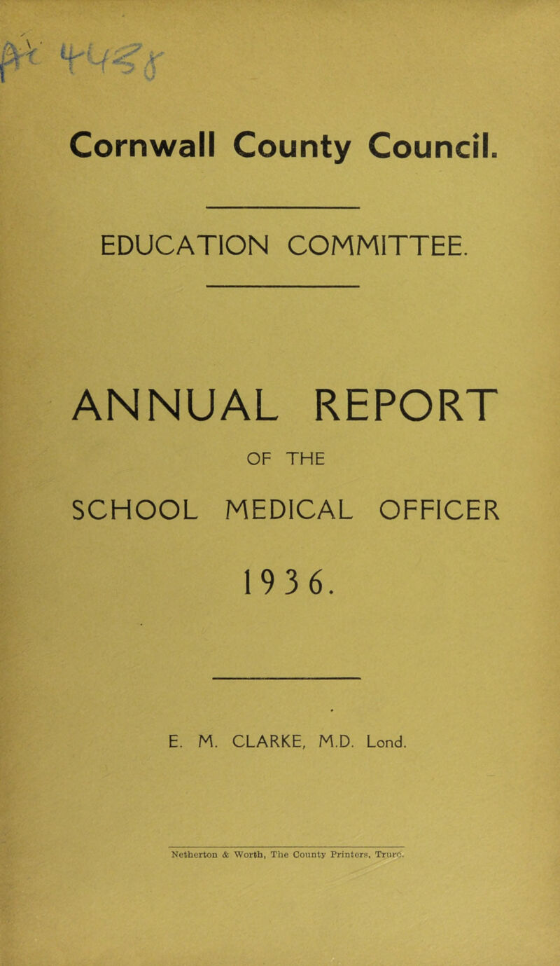 Cornwall County Council. EDUCATION COMMITTEE. ANNUAL REPORT OF THE SCHOOL MEDICAL OFFICER 19 3 6. E. M. CLARKE, M.D. Lond. Netherton & Worth, The County Printers, Truro.