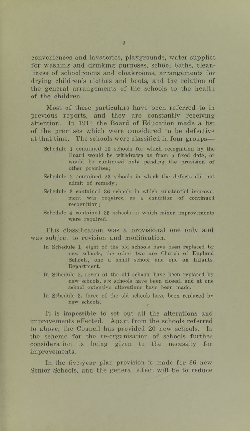 conveniences and lavatories, playgrounds, water supplies for washing and drinking purposes, school baths, clean- liness of schoolrooms and cloakrooms, arrangements for drying children’s clothes and boots, and the relation of the general arrangements of the schools to the health of the children. Most of these particulars have been referred to in previous reports, and they are constantly receiving attention. In 1914 the Board of Education made a list of the premises which were considered to be defective at that time. The schools were classified in four groups— Schedule 1 contained 10 schools for which recognition by the Board would be withdrawn as from a fixed date, or would be continued only pending the provision of other premises; Schedule 2 contained 23 schools in which the defects did not admit of remedy; Schedule 3 contained 36 schools in which substantial improve- ment was required as a condition of continued recognition; Schedule 4 contained 35 schools in which minor improvements were required. This classification was a provisional one only and was subject to revision and modification. In Schedule 1, eight of the old schools have been replaced by new schools, the other two are Church of England Schools, one a small school and one an Infants’ Department. In Schedule 2, seven of the old schools have been replaced by new schools, six schools have been closed, and at one school extensive alterations have been made. In Schedule 3, three of the old schools have been replaced by new schools. It is impossible to set out all the alterations and improvements effected. Apart from the schools referred to above, the Council has provided 20 new schools. In the scheme for the re-organisation of schools further consideration is being given to the necessity for improvements. In the five-year plan provision is made for 36 new Senior Schools, and the general effect will be to reduce