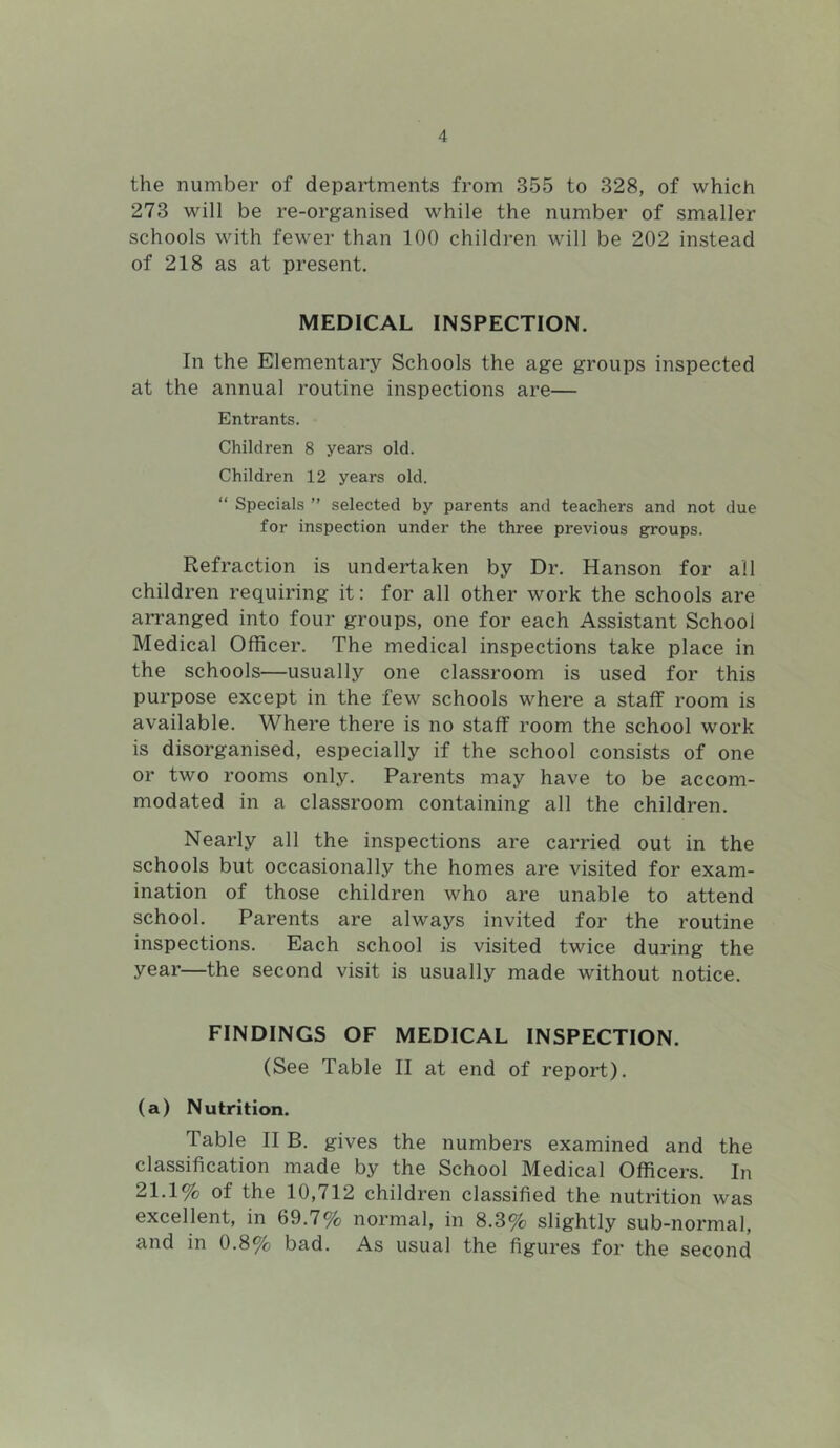 the number of departments from 355 to 328, of which 273 will be re-organised while the number of smaller schools with fewer than 100 children will be 202 instead of 218 as at present. MEDICAL INSPECTION. In the Elementary Schools the age groups inspected at the annual routine inspections are— Entrants. Children 8 years old. Children 12 years old. “ Specials ” selected by parents and teachers and not due for inspection under the three previous groups. Refraction is undertaken by Dr. Hanson for all children requiring it: for all other work the schools are arranged into four groups, one for each Assistant School Medical Officer. The medical inspections take place in the schools—usually one classroom is used for this purpose except in the few schools where a staff room is available. Where there is no staff room the school work is disorganised, especially if the school consists of one or two rooms only. Parents may have to be accom- modated in a classroom containing all the children. Nearly all the inspections are carried out in the schools but occasionally the homes are visited for exam- ination of those children who are unable to attend school. Parents are always invited for the routine inspections. Each school is visited twice during the year—the second visit is usually made without notice. FINDINGS OF MEDICAL INSPECTION. (See Table II at end of report). (a) Nutrition. Table II B. gives the numbers examined and the classification made by the School Medical Officers. In 21.1% of the 10,712 children classified the nutrition was excellent, in 69.7% normal, in 8.3% slightly sub-normal, and in 0.8% bad. As usual the figures for the second