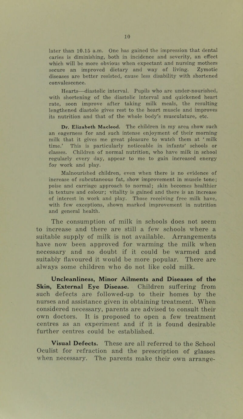 later than 10.15 a.m. One has gained the impression that dental caries is diminishing, both in incidence and severity, an effect which will be more obvious when expectant and nursing mothers secure an improved dietary and way of living. Zymotic diseases are better resisted, cause less disability with shortened convalescence. Hearts—diastolic interval. Pupils who are under-nourished, with shortening of the diastolic interval and quickened heart rate, soon improve after taking milk meals, the resulting lengthened diastole gives rest to the heart muscle and improves its nutrition and that of the whole body’s musculature, etc. Dr. Elizabeth Macleod. The children in my area show such an eagerness for and such intense enjoyment of their morning milk that it gives me great pleasure to watch them at ‘ milk time.’ This is particularly noticeable in infants’ schools or classes. Children of normal nutrition, who have milk in school regularly every day, appear to me to gain increased energy for work and play. Malnourished children, even when there is no evidence of increase of subcutaneous fat, show improvement in muscle tone; poise and carriage approach to normal; skin becomes healthier in texture and colour; vitality is gained and there is an increase of interest in work and play. Those receiving free milk have, with few exceptions, shown marked improvement in nutrition and general health. The consumption of milk in schools does not seem to increase and there are still a few schools where a suitable supply of milk is not available. Arrangements have now been approved for warming the milk when necessary and no doubt if it could be warmed and suitably flavoured it would be more popular. There are always some children who do not like cold milk. Uncleanliness, Minor Ailments and Diseases of the Skin, External Eye Disease. Children suffering from such defects are followed-up to their homes by the nurses and assistance given in obtaining treatment. When considered necessary, parents are advised to consult their own doctors. It is proposed to open a few treatment centres as an experiment and if it is found desirable further centres could be established. Visual Defects. These are all referred to the School Oculist for refraction and the prescription of glasses when necessary. The parents make their own arrange-