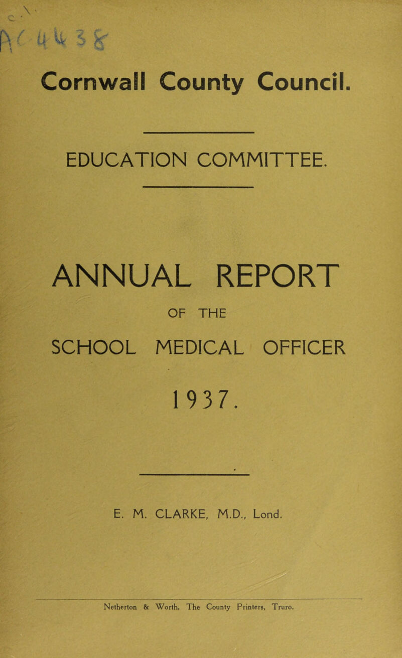 Cornwall County EDUCATION COMMITTEE. ANNUAL REPORT OF THE SCHOOL MEDICAL OFFICER 1 937. E. M. CLARKE, M.D., Lond, Netherton & Worth, The County Printers, Truro.