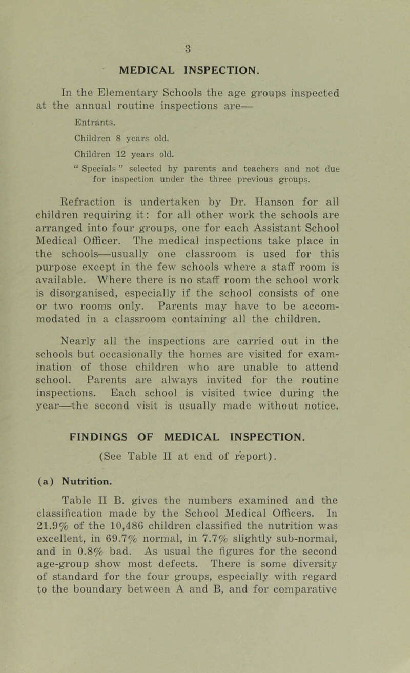 MEDICAL INSPECTION. In the Elementary Schools the age groups inspected at the annual routine inspections are— Entrants. Children 8 years old. Children 12 years old. “ Specials ” selected by parents and teachers and not due for inspection under the three previous groups. Refraction is undertaken by Dr. Hanson for all children requiring it: for all other work the schools are arranged into four groups, one for each Assistant School Medical Officer. The medical inspections take place in the schools—usually one classroom is used for this purpose except in the few schools where a staff room is available. Where there is no staff room the school work is disorganised, especially if the school consists of one or two rooms only. Parents may have to be accom- modated in a classroom containing all the children. Nearly all the inspections are carried out in the schools but occasionally the homes are visited for exam- ination of those children who are unable to attend school. Parents are always invited for the routine inspections. Each school is visited twice during the year—the second visit is usually made without notice. FINDINGS OF MEDICAL INSPECTION. (See Table II at end of report). (a) Nutrition. Table II B. gives the numbers examined and the classification made by the School Medical Officers. In 21.9% of the 10,48G children classified the nutrition was excellent, in 69.7% normal, in 7.7% slightly sub-normal, and in 0.8% bad. As usual the figures for the second age-group show most defects. There is some diversity of standard for the four groups, especially with regard to the boundary between A and B, and for comparative