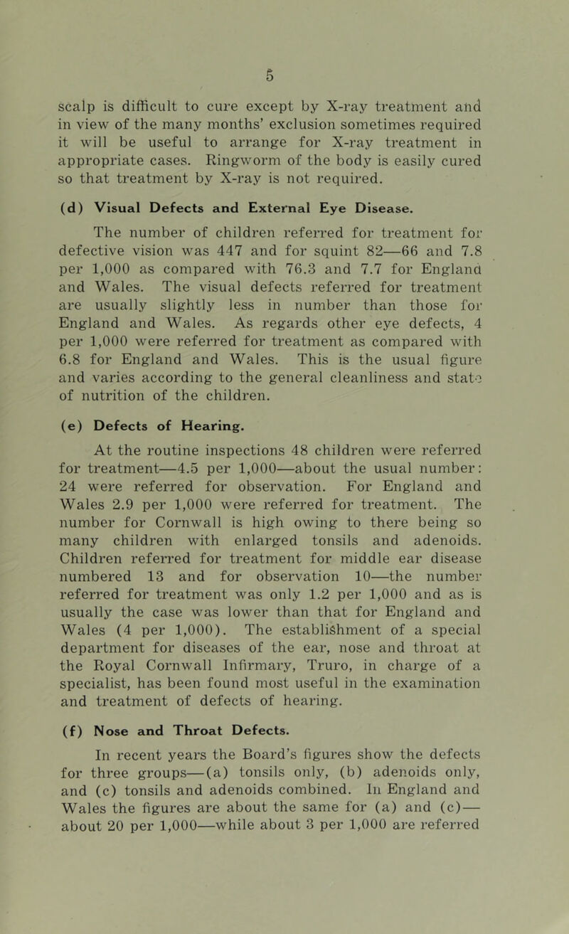 scalp is difficult to cure except by X-ray treatment and in view of the many months’ exclusion sometimes required it will be useful to arrange for X-ray treatment in appropriate cases. Ringworm of the body is easily cured so that treatment by X-ray is not required. (d) Visual Defects and External Eye Disease. The number of children referred for treatment for defective vision was 447 and for squint 82—66 and 7.8 per 1,000 as compared with 76.3 and 7.7 for England and Wales. The visual defects referred for treatment are usually slightly less in number than those for England and Wales. As regards other eye defects, 4 per 1,000 were referred for treatment as compared with 6.8 for England and Wales. This is the usual figure and varies according to the general cleanliness and state of nutrition of the children. (e) Defects of Hearing. At the routine inspections 48 children were referred for treatment—4.5 per 1,000—about the usual number: 24 were referred for observation. For England and Wales 2.9 per 1,000 were referred for treatment. The number for Cornwall is high owing to there being so many children with enlarged tonsils and adenoids. Children referred for treatment for middle ear disease numbered 13 and for observation 10—the number referred for treatment was only 1.2 per 1,000 and as is usually the case was lower than that for England and Wales (4 per 1,000). The establishment of a special department for diseases of the ear, nose and throat at the Royal Cornwall Infirmary, Truro, in charge of a specialist, has been found most useful in the examination and treatment of defects of hearing. (f) Nose and Throat Defects. In recent years the Board’s figures show the defects for three groups—(a) tonsils only, (b) adenoids only, and (c) tonsils and adenoids combined. In England and Wales the figures are about the same for (a) and (c) — about 20 per 1,000—while about 3 per 1,000 are referred