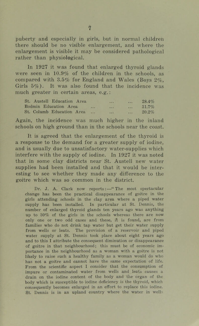 puberty and especially in girls, but in normal children there should be no visible enlargement, and where the enlargement is visible it may be considered pathological rather than physiological. In 1927 it was found that enlarged thyroid glands were seen in 10.9% of the children in the schools, as compared with 3.5% for England and Wales (Boys 2%, Girls 5%). It was also found that the incidence was much greater in certain areas, e.g. : St. Austell Education Area ... ... 28.4% Bodmin Education Area ... ... ... 31.7% St. Columb Education Area ... ... ... 20.2% Again, the incidence was much higher in the inland schools on high ground than in the schools near the coast. It is agreed that the enlargement of the thyroid is a response to the demand for a greater supply of iodine, and is usually due to unsatisfactory water-supplies which interfere with the supply of iodine. In 1927 it was noted that in some clay districts near St. Austell new water supplies had been installed and that it would be inter- esting to see whether they made any difference to the goitre which was so common in the district. Dr. J. A. Clark now reports:—“The most spectacular change has been the practical disappearance of goitre in the girls attending schools in the clay area where a piped water supply has been installed. In particular at St. Dennis, the number of enlarged thyroid glands ten years ago was anything up to 30% of the girls in the schools whereas there are now only one or two odd cases and. these, it is found, are from families who do not drink tap water but get their water supply from wells or leats. The provision of a reservoir and piped water supply at St. Dennis took place about eight years ago and to this I attribute the consequent diminution or disappearance of goitre in that neighbourhood; this must be of economic im- portance in the neighbourhood as a woman with a goitre is not likely to raise such a healthy family as a woman would do who has not a goitre and cannot have the same expectation of life. From the scientific aspect I consider that the consumption of impure or contaminated water from wells and leats causes a drain on the iodine content of the body and the organ of the body which is susceptible to iodine deficiency is the thyroid, which consequently becomes enlarged in an effoi’t to replace this iodine. St. Dennis is in an upland country where the water in wells