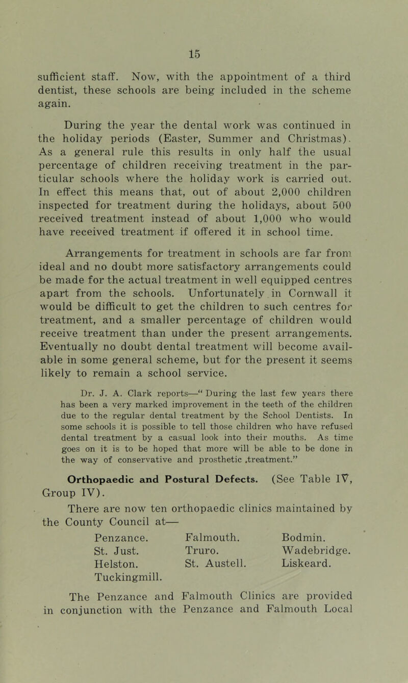 sufficient staff. Now, with the appointment of a third dentist, these schools are being included in the scheme again. During the year the dental work was continued in the holiday periods (Easter, Summer and Christmas). As a general rule this results in only half the usual percentage of children receiving treatment in the par- ticular schools where the holiday work is carried out. In effect this means that, out of about 2,000 children inspected for treatment during the holidays, about 500 received treatment instead of about 1,000 who would have received treatment if offered it in school time. Arrangements for treatment in schools are far from ideal and no doubt more satisfactory arrangements could be made for the actual treatment in well equipped centres apart from the schools. Unfortunately in Cornwall it would be difficult to get the children to such centres for treatment, and a smaller percentage of children would receive treatment than under the present aiTangements. Eventually no doubt dental treatment will become avail- able in some general scheme, but for the present it seems likely to remain a school service. Dr. J. A. Clark reports—“ During the last few years thei’e has been a very marked improvement in the teeth of the children due to the regular dental treatment by the School Dentists. In some schools it is possible to tell those children who have refused dental treatment by a casual look into their mouths. As time goes on it is to be hoped that more will be able to be done in the way of conservative and prosthetic .treatment.” Orthopaedic and Postural Defects. (See Table IV, Group IV). There are now ten orthopaedic clinics maintained by the County Council at— Penzance. Falmouth. Bodmin. St. Just. Truro. Wadebridge. Helston. St. Austell. Liskeard. Tuckingmill. The Penzance and Falmouth Clinics are provided in conjunction with the Penzance and Falmouth Local