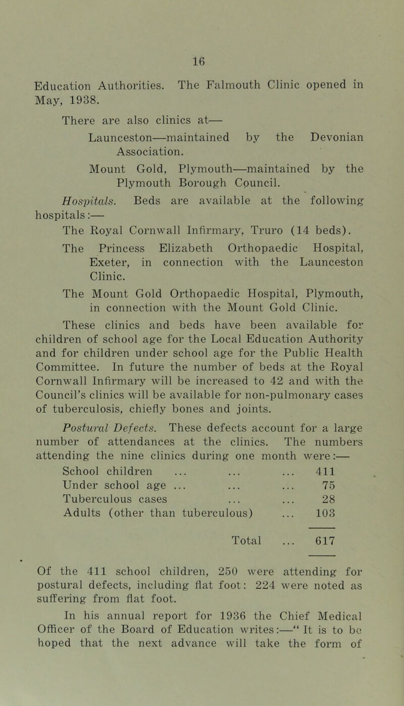 Education Authorities. The Falmouth Clinic opened in May, 1938. There are also clinics at— Launceston—maintained by the Devonian Association. Mount Gold, Plymouth—maintained by the Plymouth Borough Council. Hospitals. Beds are available at the following hospitals:— The Royal Cornwall Infirmary, Truro (14 beds). The Princess Elizabeth Orthopaedic Hospital, Exeter, in connection with the Launceston Clinic. The Mount Gold Orthopaedic Hospital, Plymouth, in connection with the Mount Gold Clinic. These clinics and beds have been available for children of school age for the Local Education Authority and for children under school age for the Public Health Committee. In future the number of beds at the Royal Cornwall Infirmary will be increased to 42 and with the Council’s clinics will be available for non-pulmonary cases of tuberculosis, chiefly bones and joints. Postural Defects. These defects account for a large number of attendances at the clinics. The numbers attending the nine clinics during one month were:— School children ... ... ... 411 Under school age ... ... ... 75 Tuberculous cases ... ... 28 Adults (other than tuberculous) ... 103 Total ... 617 Of the 411 school children, 250 were attending for postural defects, including flat foot: 224 were noted as suffering from flat foot. In his annual report for 1936 the Chief Medical Officer of the Board of Education writes:—“ It is to be hoped that the next advance will take the form of