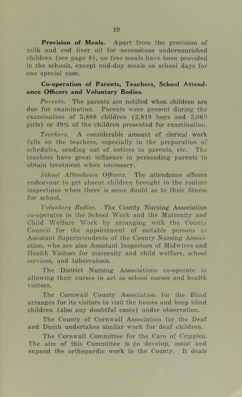 Provision of Meals. Apart from the provision of milk and cod liver oil for necessitous undernourished children (see page 8), no free meals have been provided in the schools, except mid-day meals on school days for one special case. Co-operation of Parents, Teachers, School Attend- ance Officers and Voluntary Bodies. Parents. The parents are notified when children are due for examination. Parents were present during the examination of 5,888 children (2,819 boys and 3,069 girls) or 49% of the children presented for examination. Teachers. A considerable amount of clerical work falls on the teachers, especially in the preparation of schedules, sending out of notices to parents, etc. The teachers have great influence in persuading parents to obtain treatment when necessary. School Attendance Officers. The attendance officers endeavour to get absent children brought to the routine inspections when there is some doubt as to their fitness for school. Voluntai-y Bodies. The County Nursing Association co-operates in the School Work and the Maternity and Child Welfare Work by arranging with the County Council for the appointment of suitable persons as Assistant Superintendents of the County Nursing Associ- ation, who are also Assistant Inspectors of Midwives and Health Visitors for maternity and child welfare, school services, and tuberculosis. The District Nursing Associations co-operate in allowing their nurses to act as school nurses and health visitors. The Cornwall County Association for the Blind arranges for its visitors to visit the homes and keep blind children (also any doubtful cases) under observation. The County of Cornwall Association for the Deaf and Dumb undertakes similar work for deaf children. The Cornwall Committee for the Care of Cripples. The aim of this Committee is iJ;o develop, assist and expand the orthopaedic work in the County. It deals