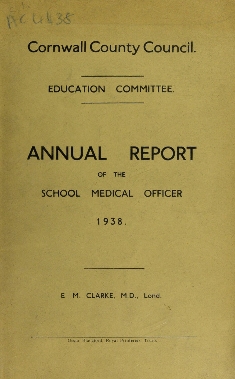 Cornwall County Council. EDUCATION COMMITTEE. ANNUAL REPORT OF THE SCHOOL MEDICAL OFFICER 1 938. E M. CLARKE, M.D., Lond. I* Oscar Hlatkford, Royal Priiiterie?, Truro.
