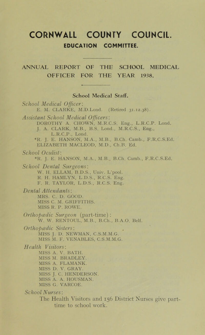 EDUCATION COMMITTEE. ANNUAL REPORT OF THE SCHOOL MEDICAL OFFICER FOR THE YEAR 1938. School Medical Staff. School Medical Officer: E. M. CLARKE, M.D.Loncl. (Retired 31.12.38). Assistant School Medical Officers: DOROTHY A. CHOWN, M.R.C.S. Eng., L.R.C.P. Load. J. A. CLARK, M.B., B.S. Lond., M.R.C.S., Eng,, L.R.C.P., Lond. *R. J. E. HANSON, M.A., xM.B., B.Ch. Camb., F.R.C.S.Ed. ELIZABETH MACLEOD, M.D., Ch.B. Ed. School Oculist: *R. J. E. HANSON, M.A., M.B., B.Ch. Camb., F.R.C.S.Ed. School Dental Surgeons: W. H. ELLAM, B.D.S.. Univ. L’pool. R. H. HAMLYN, L.D.S., R.C.S. Eng. F. R. TAYLOR, L.D.S., R.C.S. Eng. Dental Attendants: MRS. C. D. GOOD. MISS C. M. GRIFFITHS. MISS R. P. ROWE. Orthopcedic Surgeon (part-time) : W. W. RENTOUL, M.B., B.Ch., B.A.O. Bell. Orthopcedic Sisters: MISS J. D. NEWMAN, C.S.M.M.G. MISS M. F. VENABLES, C.S.M.M.G. Health Visitors: MISS A. V. BATH. MISS M. BRADLEY. MISS A. FLAMANK. MISS D. V. GRAY. MISS J. C. HENDERSON. MISS A. A. HOUSMAN. MISS G. VARCOE. School Nurses: The Health Visitors and 156 District Nurses give part- time to school work.