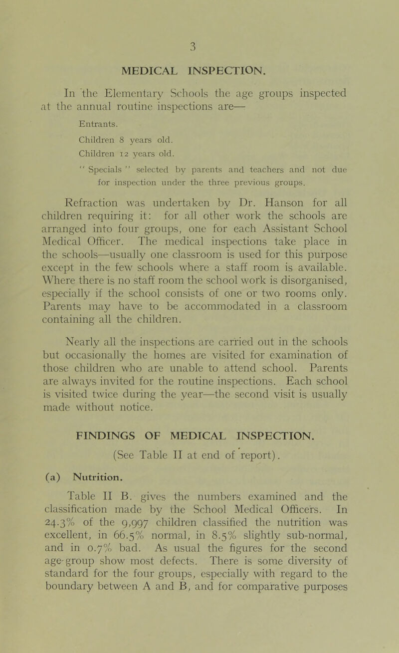 MEDICAL INSPECTION. In the Elementary Schools the age groups inspected at the annual routine inspections are— Entrants. Children 8 years old. Children 12 years old. “ Specials ” selected by parents and teachers and not due for inspection under the three previous groups. Refraction was undertaken by Dr. Hanson for all children requiring it: for all other work the schools are arranged into four groups, one for each Assistant School Medical Officer. The medical inspections take place in the schools—usually one classroom is used for this purpose e.xcept in the few schools where a staff room is available. Where there is no staff room the school work is disorganised, especially if the school consists of one or two rooms only. Parents may have to be accommodated in a classroom containing all the children. Nearly all the inspections are carried out in the schools but occasionally the homes are visited for examination of those children who are unable to attend school. Parents are always invited for fhe routine inspections. Each school is visited twice during the year—the second visit is usually made without notice. FINDINGS OF MEDICAL INSPECTION. (See Table 11 at end of report). (a) Nutrition. Table II B. gives the numbers examined and the classification made by the School Medical Officers. In 24.3% of the 9,997 children classified the nutrition was excellent, in 66.5% normal, in 8.5% slightly sub-normal, and in 0.7% bad. As usual the figures for the second age'group show most defects. There is some diversity of standard for the four groups, especially with regard to the boundary between A and B, and for comparative purposes