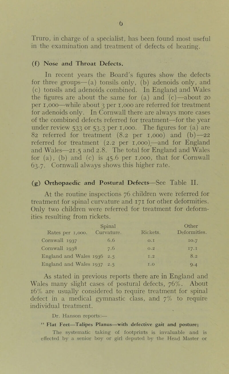 Truro, in charge of a specialist, has been found most useful in the examination and treatment of defects of hearing. (f) Nose and Throat Defects. In recent years the Board’s figures show the defects for three groups—(a) tonsils only, (b) adenoids only, and (c) tonsils and adenoids combined. In England and Wales the figures are about the same for (a) and (c)—about 20 per 1,000—while about 3 per 1,000 are referred for treatment for adenoids only. In Cornwall there are always more cases of the combined defects referred for treatment—for the year under review 533 or 53.3 per 1,000. The figures for ‘(a) are 82 referred for treatment (8.2 per 1,000) and (b)—22 referred for treatment (2.2 per 1,000)^—and for England and Wales—21.5 and 2.8. The total for England and Wales for (a), (b) and (c) is 45.6 per 1,000, that for Cornwall 63.7. Cornwall always shows this higher rate. (g) Orthopaedic and Postural Defects—See Table II. At the routine inspections 76 children were referred for treatment for spinal curvature and 171 for other deformities. Only two children were referred for treatment for deform- ities resulting from rickets. Rates per 1,000. Spinal Curvature. Rickets. Other Deformities. Cornwall 1937 6.6 O.I 10.7 Cornwall 1938 7.6 0.2 17.1 England and Wales 1936 2.5 1.2 8.2 England and Wales 1937 2.5 I.O 9-4 As stated in previous reports there are in England and Wales many slight cases of postural defects, 76%. About 16% are usually considered to require treatment for spinal defect in a medical gymnastic class, and 7% to require individual treatment. Dr. Hanson reports:— “ Flat Feet—Talipes Planus—with defective gait and posture; The systematic taking of footprints is invaluable and is effected by a senior boy or girl deputed by the Head Master or