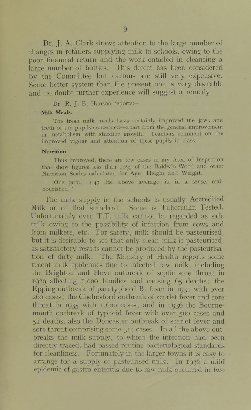 Dr. J. A. Clark draws attention to the large number of changes in retailers supplying milk to schools, owing to the poor financial return and the work entailed in cleansing a large number of bottles. This defect has been considered by the Committee but cartons are still very expensive. Some better system than the present one is very desirable and no doubt further experience will sugg(jst n remedy. Dr. K. J. E. Hiinson reports:-- “ Milk Meals. The fresh milk meals have certainly improved tiie jaws and teeth of the pupils concerned—apart from the general improvement in metabolism with sturdier growth. Teachers comment on the improved vigour and attention of these pupils in class. Nutrition. Thus improved, there are few cases in my Area of Inspection that show figures less than lo*^ of the Baldwin-Wood and other Nutrition Scales calculated for Age—Height and Weight. One pupil, + 47 lbs. above average, is, in a sense, mal- nourished.” The milk supply in the schools is usually Accredited iMilk or of that standard. Some is Tuberculin lested. Unfortunately even T.T. milk cannot be regarded as safe milk owing to the possibility of infection from cows and from milkers, etc. For safety, milk should be pasteurised, but it is desirable to sec that only clean milk is pasteurised, as satisfactory results cannot be produced by the pasteurisa- tion of dirty milk. The Ministry of Health reports some recent milk epidemics due to infected raw milk, including the Brighton and Hove outbreak of septic sore throat in 1929 affecting 1,000 families and causing 65 deaths; the Epping outbreak of paratyphoid B. fever in 1931 with over 260 cases; the Chelmsford outbreak of scarlet fever and sore throat in 1935 with 1,600 cases; and in 1936 the Bourne- mouth outbreak of typhoid fever with over 500 cases and 51 deaths, also the Doncaster outbreak of scarlet fever and sore throat comprising some 314 cases. In all the above out- breaks the milk supply, to which the infection had been directly traced, had passed routine bacteriological standards for cleanliness. Fortunately in the larger towns it is easy to arrange for a supply of pasteurised milk. In 1936 a mild epidemic of gastro-enteritis due to raw milk occurred in two