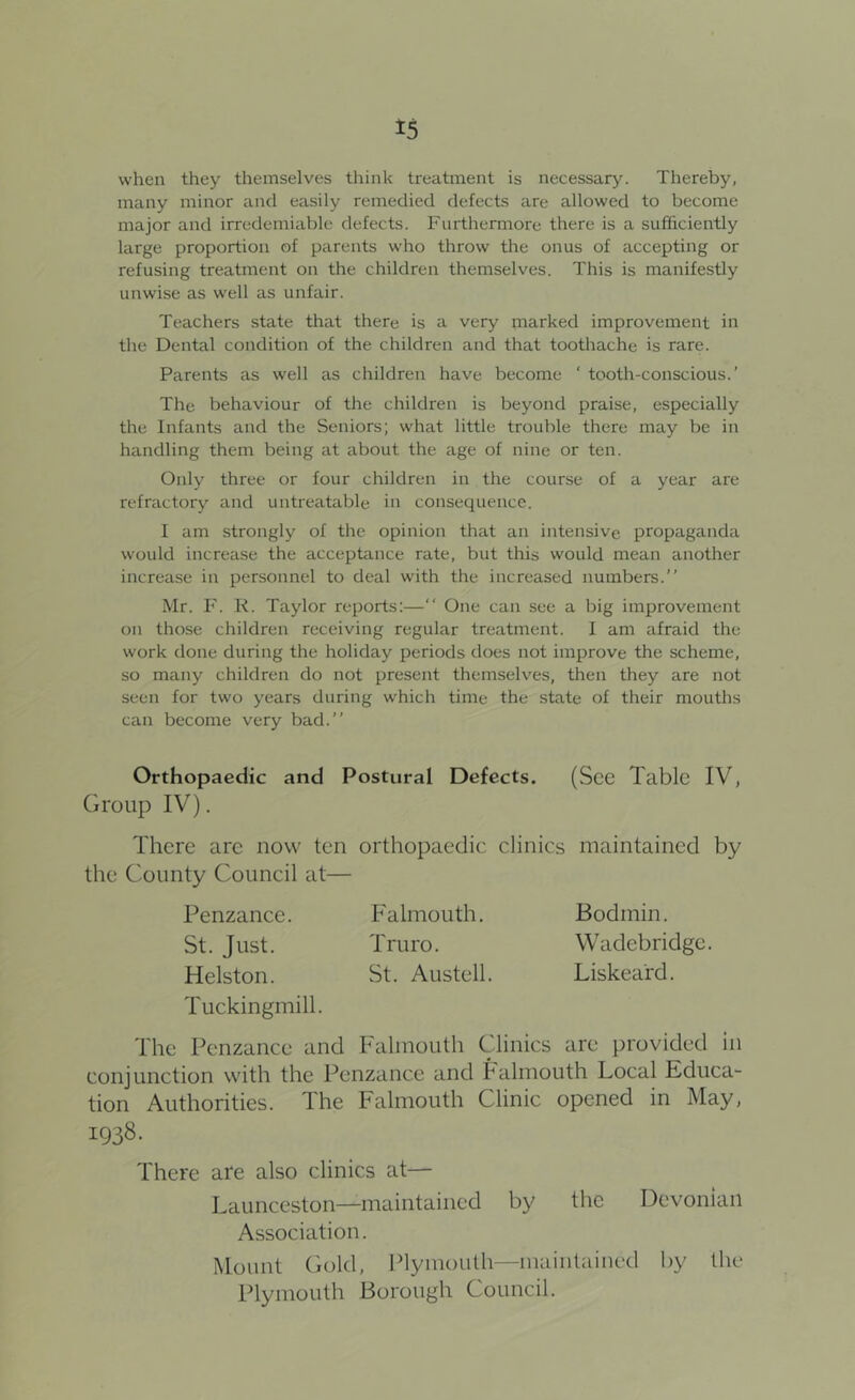 when they themselves think treatment is necessar>^ Thereby, many minor and easily remedied defects are allowed to become major and irredemiable defects. Furthermore there is a sufficiently large proportion of parents who throw the onus of accepting or refusing treatment on the children themselves. This is manifestly unwise as well as unfair. Teachers state that there is a very marked improvement in the Dental condition of the children and that toothache is rare. Parents as well as children have become ‘ tooth-conscious.’ The behaviour of the children is beyond praise, especially the Infants and the Seniors; what little trouble there may be in handling them being at about the age of nine or ten. Only three or four children in the course of a year are refractory and untreatable in consequence. I am strongly of the opinion that an intensive propaganda would increase the acceptance rate, but this would mean another increase in personnel to deal with the increased numbers.” Mr. F. K. Taylor reports;—” One can see a big improvement on those children receiving regular treatment. I am afraid the work done during the holiday periods does not improve the scheme, so many children do not present themselves, then they are not seen for two years during which time the state of their mouths can become very bad.” Orthopaedic and Postural Defects. (See Table IV, Group IV). There are now ten orthopaedic clinics maintained by the County Council at— Penzance. Falmouth. Bodmin. St. Just. Truro. Wadebridge. Helston. St. Austell. Liskeard. Tuckingmill. The Penzance and Falmouth Clinics are provided in conjunction with the Penzance and Falmouth Local Educa- tion Authorities. The Falmouth Clinic opened in May, 1938. There are also clinics at— Launceston—maintained by the Devonian Association. Mount Gold, Plymouth—maintained by the Plymouth Borough Council.