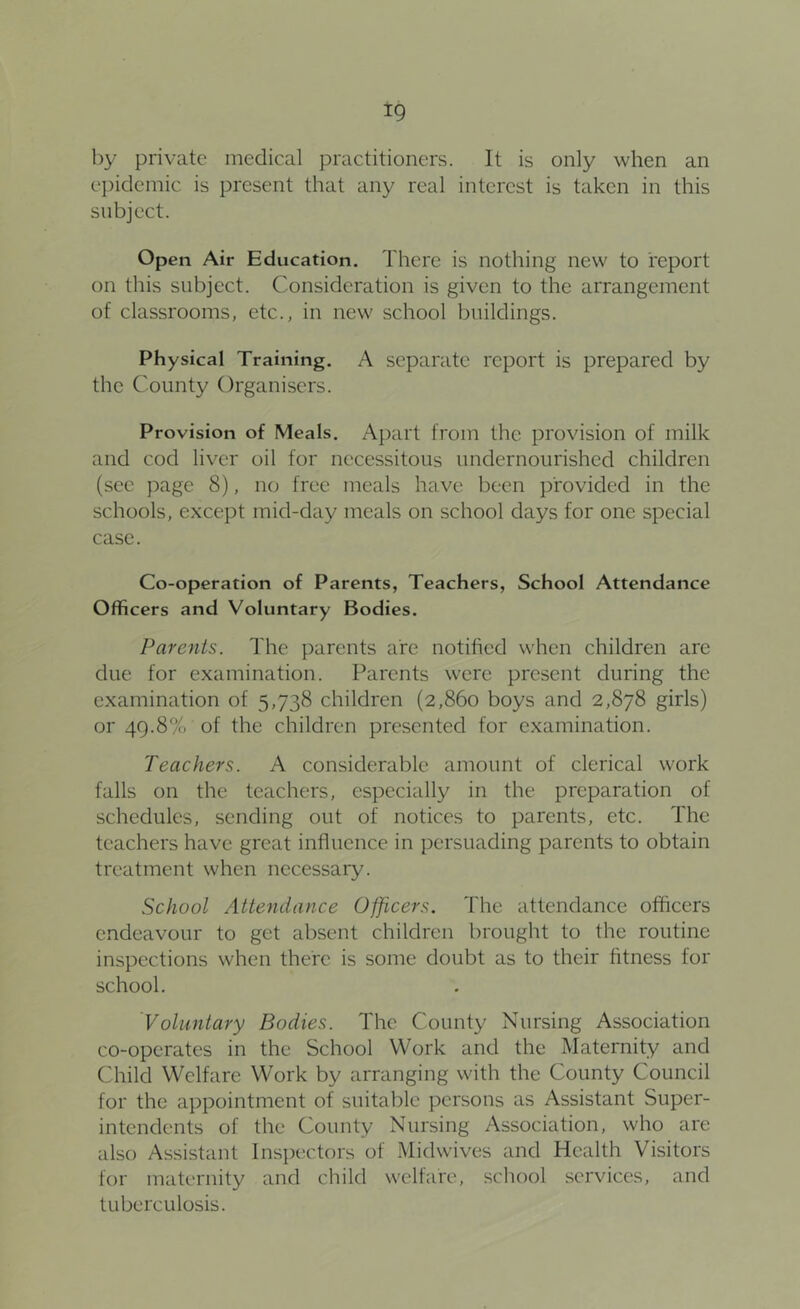 by private medical practitioners. It is only when an ei)iclemic is present that any real interest is taken in this subject. Open Air Education. There is nothing new to report on this subject. Consideration is given to the arrangement of classrooms, etc., in new school buildings. Physical Training. A separate report is prepared by the County Organisers. Provision of Meals. Apart from the provision of milk and cod liver oil for necessitous undernourished children (sec page 8), no free meals have been provided in the schools, except mid-day meals on school days for one special case. Co-operation of Parents, Teachers, School Attendance Officers and Voluntary Bodies. Parents. The parents are notified when children are due for examination. Parents were present during the examination of 5,738 children (2,860 boys and 2,878 girls) or 49.8% of the children presented for examination. Teachers. A considerable amount of clerical work falls on the teachers, especially in the preparation of schedules, sending out of notices to parents, etc. The teachers have great influence in persuading parents to obtain treatment when necessary. School Attendance Officers. The attendance officers endeavour to get absent children brought to the routine inspections when there is some doubt as to their fitness for school. Voluntary Bodies. The County Nursing Association co-operates in the School Work and the Maternity and Child Welfare Work by arranging with the County Council for the appointment of suitable persons as Assistant Super- intendents of the County Nursing Association, who are also Assistant Inspectors of Midwives and Health Visitors for maternity and child welfare, school services, and tuberculosis.