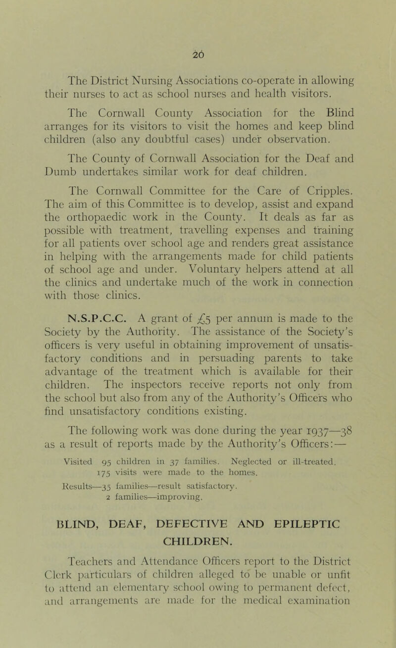 26 The District Nursing Associations co-opcrate in allowing their nurses to act as school nurses and health visitors. The Cornwall County Association for the Blind arranges for its visitors to visit the homes and keep blind children (also any doubtful cases) under observation. The County of Cornwall Association for the Deaf and Dumb undertakes similar work for deaf children. The Cornwall Committee for the Care of Cripples. The aim of this Committee is to develop, assist and expand the orthopaedic work in the County. It deals as far as possible with treatment, travelling expenses and training for all patients over school age and renders great assistance in helping with the arrangements made for child patients of school age and under. Voluntary helpers attend at all the clinics and undertake much of the work in connection with those clinics. N.S.P.C.C. A grant of per annum is made to the Society by the Authority. The assistance of the Society’s officers is very useful in obtaining improvement of unsatis- factory conditions and in persuading parents to take advantage of the treatment which is available for their children. The inspectors receive reports not only from the school but also from any of the Authority’s Officers who hud unsatisfactory conditions existing. The following work was done during the year 1937—38 as a result of reports made by the Authority’s Officers: — Visited 95 children in 37 families. Neglected or ill-treated. 175 visits were made to the homes. Results—35 families—result satisfactory. 2 families—improving. BLIND, DEAF, DEFECTIVE AND EPILEPTIC CHILDREN. Teachers and Attendance Officers report to the District Clerk particulars of children alleged to be unable or unfit to attend an elementary school owing to permanent defi'ct, and arrangements are made for the medical examination