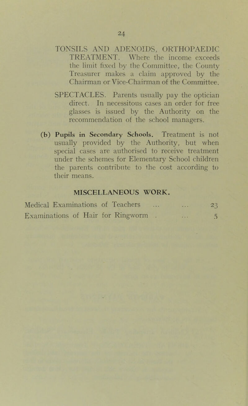 TONSILS AND ADENOIDS, ORTHOPAEDIC TREATMENT. Where the income exceeds the limit fixed by flic Committee, the ('-oimty Treasurer makes a claim approved by the Chairman or Vice-Chairman of the Committee. SPECTACLES. Parents iisuall}' pay the optician direct. In necessitous cases an order for free glasses is issued by the Authority on the recommendation of the school managers. (b) Pupils in Secondary Schools. Treatment is not usually provided by the Authority, but when special cases are authorised to receive treatment under the schemes for Elementary School children the parents contribute to the cost according to their means. MISCELLANEOUS WORK. O'y Medical Examinations of Teachers Examinations of Hair for Ringworm .5