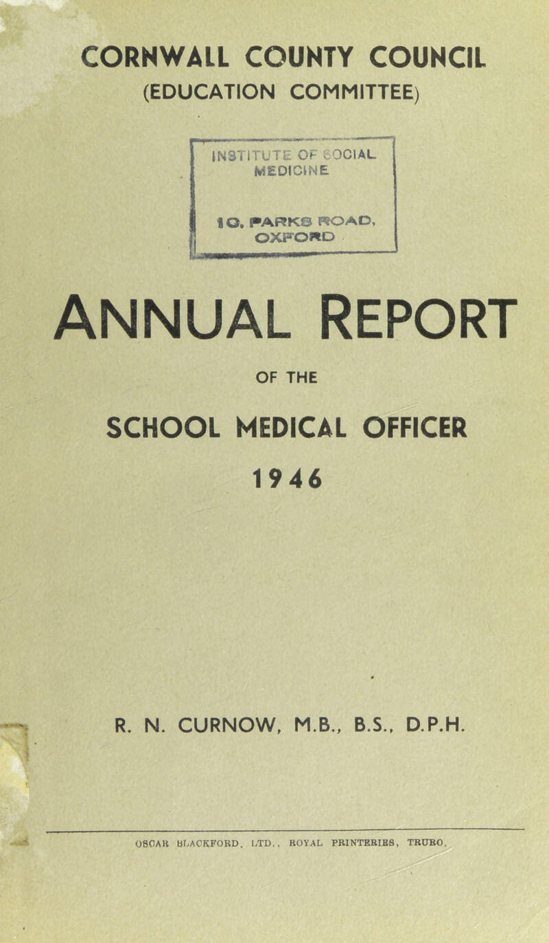 CORNWALL COUNTY COUNCIL (EDUCATION COMMITTEE) INSTITUTE OF SOCIAL MEDICINE 10. PARKS ROAD, OXFORD ANNUAL REPORT OF THE SCHOOL MEDICAL OFFICER 1946 R. N. CURNOW, M.B., B.S.. D.P.H. 080AK Ur,ACKFOBD. LTD., KOVAL PR1NTEBIE8, TBDBO.