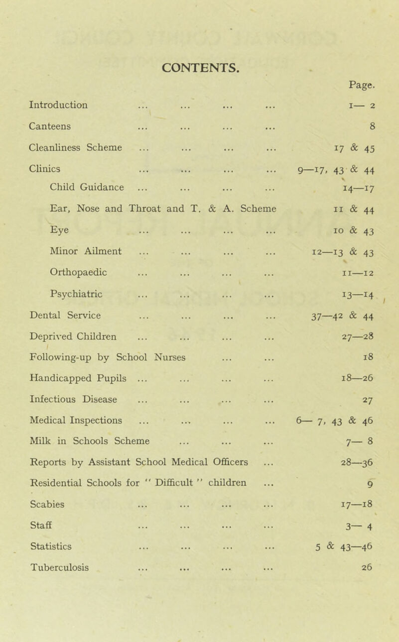 CONTENTS. Introduction Canteens Cleanliness Scheme Clinics Child Guidance Ear, Nose and Throat and T. & A. Scheme Eye Minor Ailment Orthopaedic Psychiatric Dental Service Deprived Children / Following-up by School Nurses Handicapped Pupils ... Infectious Disease Medical Inspections Milk in Schools Scheme Reports by Assistant School Medical Ofl&cers Residential Schools for “ Difficult ” children Scabies Staff ... ... Statistics Tuberculosis Page. I 2 8 17 & 45 9—17. 43 & 44 % 14—17 II & 44 10 & 43 12—13 & 43 II—12 13—14 37—42 & 44 27— 28 18 18—26 27 6— 7, 43 & 46 7- 8 28— 36 9 17—18 3— 4 5 & 43—46 26