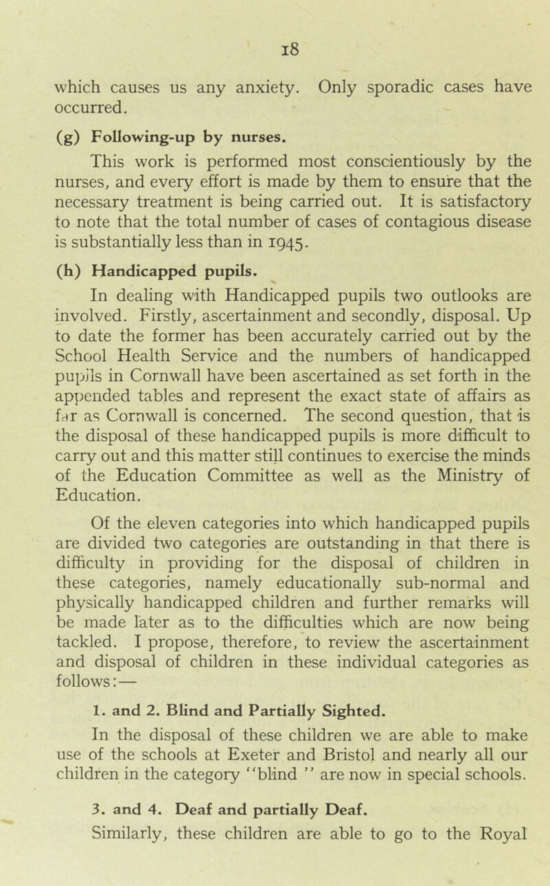 which causes us any anxiety. Only sporadic cases have occurred. (g) Following-up by nurses. This work is performed most conscientiously by the nurses, and every effort is made by them to ensure that the necessary treatment is being carried out. It is satisfactory to note that the total number of cases of contagious disease is substantially less than in 1945. (h) Handicapped pupils. In dealing with Handicapped pupils two outlooks are involved. Firstly, ascertainment and secondly, disposal. Up to date the former has been accurately carried out by the School Health Service and the numbers of handicapped pupils in Cornwall have been ascertained as set forth in the appended tables and represent the exact state of affairs as far as Cornwall is concerned. The second question, that is the disposal of these handicapped pupils is more difficult to carry out and this matter still continues to exercise the minds of the Education Committee as well as the Ministry of Education. Of the eleven categories into which handicapped pupils are divided two categories are outstanding in that there is difficulty in providing for the disposal of children in these categories, namely educationally sub-normal and physically handicapped children and further remarks will be made later as to the difficulties which are now being tackled. I propose, therefore, to review the ascertainment and disposal of children in these individual categories as follows: — 1. and 2. Blind and Partially Sighted. In the disposal of these children we are able to make use of the schools at Exeter and Bristol and nearly all our children in the category “blind “ are now in special schools. 3. and 4. Deaf and partially Deaf. Similarly, these children are able to go to the Royal