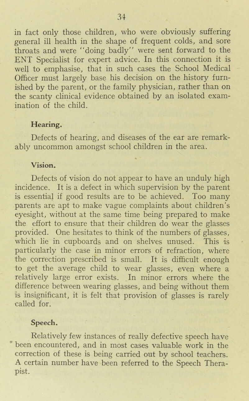 in fact only those children, who were obviously suffering general ill health in the shape of frequent colds, and sore throats and were “doing badly were sent forward to the ENT Specialist for expert advice. In this connection it is well to emphasise, that in such cases the School Medical Officer must largely base his decision on the history furn- ished by the parent, or the family physician, rather than on the scanty clinical evidence obtained by an isolated exam- ination of the child. Hearing. Defects of hearing, and diseases of the ear are remark- ably uncommon amongst school children in the area. % Vision. Defects of vision do not appear to have an unduly high incidence. It is a defect in which supervision by the parent is essential if good results are to be achieved. Too many parents are apt to make vague complaints about children’s eyesight, without at the same time being prepared to make the effort to ensure that their children do wear the glasses provided. One hesitates to think of the numbers of glasses, which lie in cupboards and on shelves unused. This is particularly the case in minor errors of refraction, where the correction prescribed is small. It is difficult enough to get the average child to wear glasses, even where a relatively large error exists. In minor errors where the difference between wearing glasses, and being without them is insignificant, it is felt that provision of glasses is rarely called for. Speech. Relatively few instances of really defective speech have * been encountered, and in most cases valuable work in the correction of these is being carried out by school teachers. A certain number have been referred to the Speech Thera- pist.