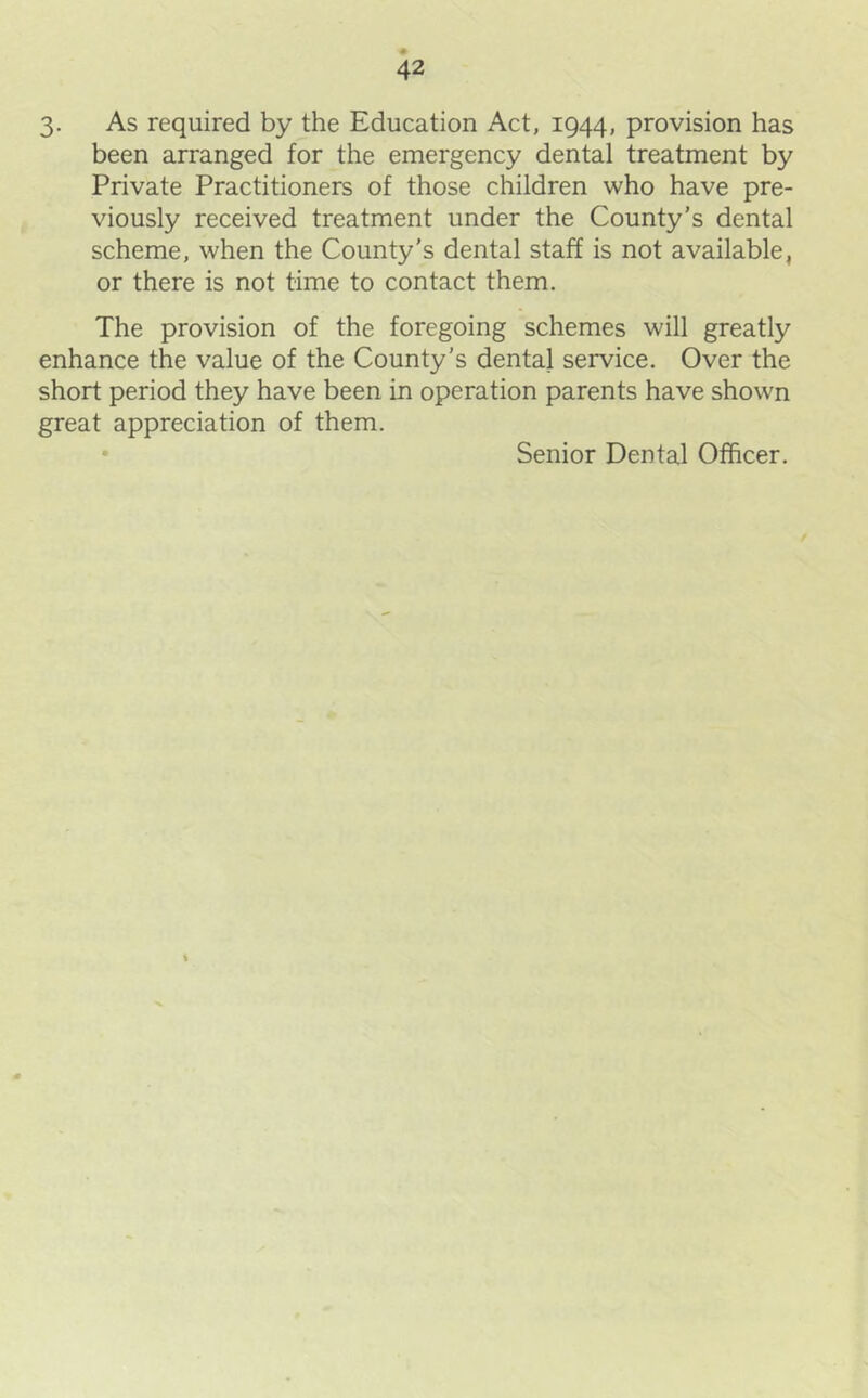 3- As required by the Education Act, 1944, provision has been arranged for the emergency dental treatment by Private Practitioners of those children who have pre- viously received treatment under the County’s dental scheme, when the County's dental staff is not available, or there is not time to contact them. The provision of the foregoing schemes will greatly enhance the value of the County’s dental service. Over the short period they have been in operation parents have shown great appreciation of them. • Senior Dental Officer. 0