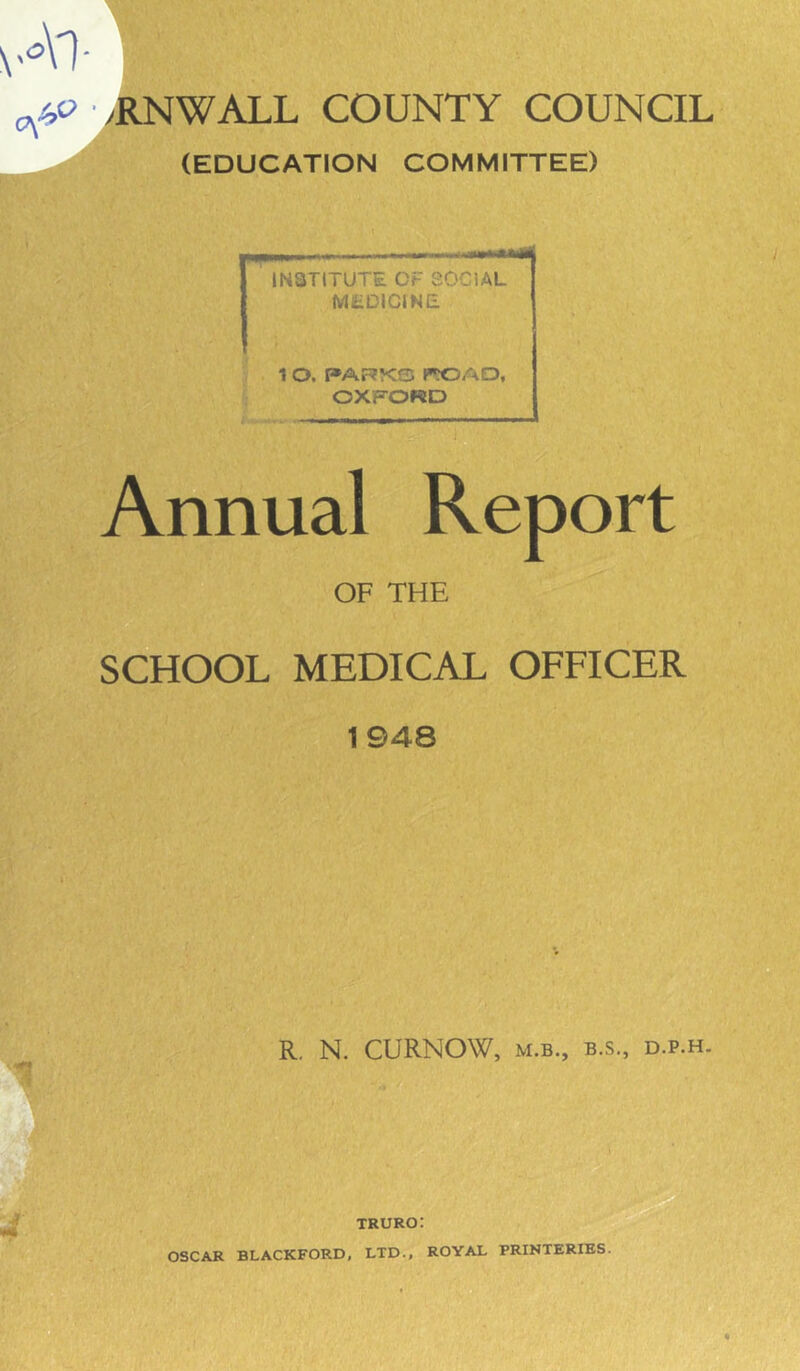 (EDUCATION COMMITTEE) institute cr >wiAL M, ‘■'■ICJNE 1 O. PARVr<T l»^OAD, OXFORD Annual Report OF THE SCHOOL MEDICAL OFFICER 1948 R, N. CURNOW, M.B., B.S., D.P.H. TRURO: OSCAR BLACKFORD, LTD., ROYAL PRINTERIBS.