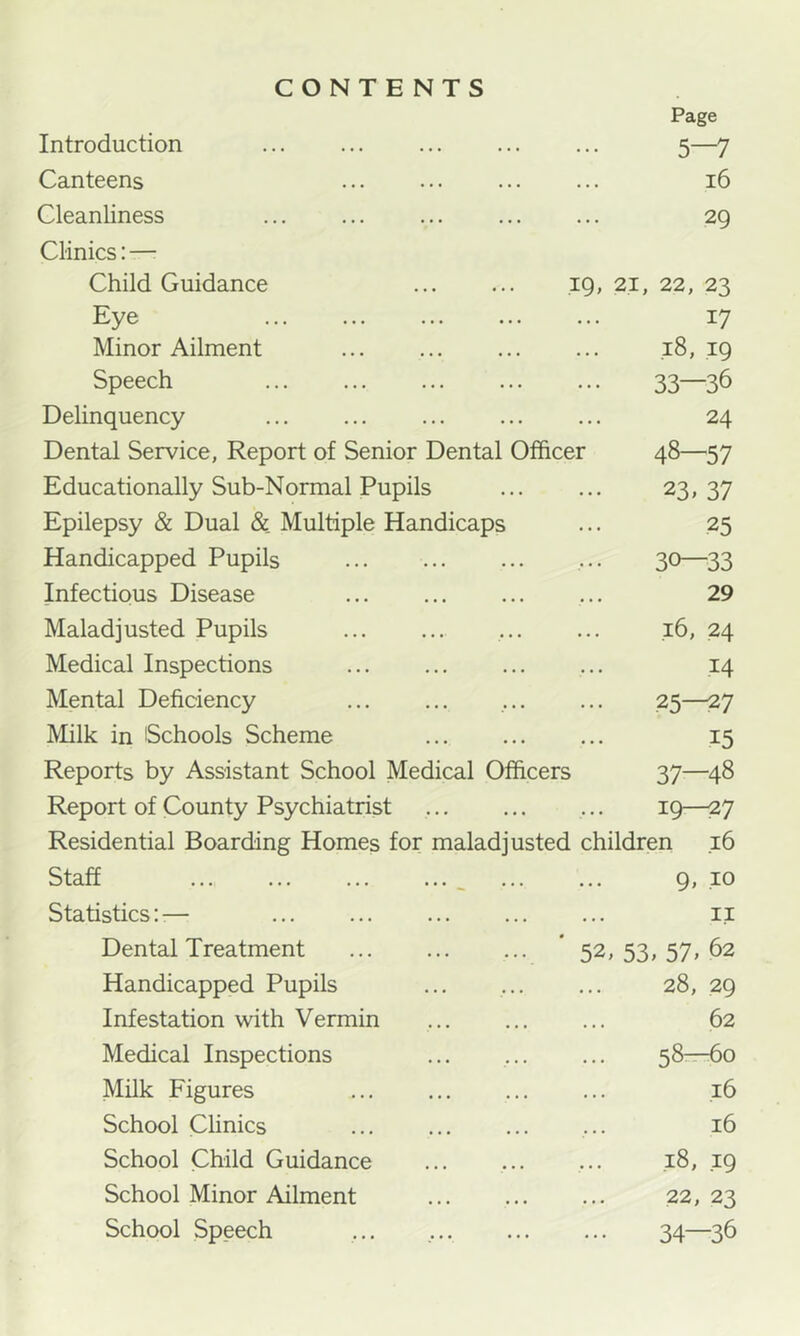 CONTENTS Page Introduction 5—7 Canteens 16 Cleanliness 29 Clinics: —• Child Guidance ... ... 19, 21, 22, 23 Eye 17 Minor Ailment ... ... ... ... .18,19 Speech 33—36 Delinquency ... ... ... ... ... 24 Dental Service, Report of Senior Dental Officer 48—57 Educationally Sub-Normal Pupils 23, 37 Epilepsy & Dual & Multiple Handicaps ... 25 Handicapped Pupils ... 30—33 Infectious Disease ... ... 29 Maladjusted Pupils 16, 24 Medical Inspections 14 Mental Deficiency ... ... , 25—27 Milk in Schools Scheme 15 Reports by Assistant School Medical Officers 37—48 Report of County Psychiatrist ... 19—27 Residential Boarding Homes for maladjusted children 16 Staff ... ^ 9, 10 Statistics::— ii Dental Treatment ' 52, 53, 57, 62 Handicapped Pupils ... , 28, 29 Infestation with Vermin 62 Medical Inspections ... 58rr-6o Milk Figures ... .16 School CHnics ... 16 School Child Guidance ... ... ... ,18, 19 School Minor Ailment 22, 23 School Speech ... 34—-36