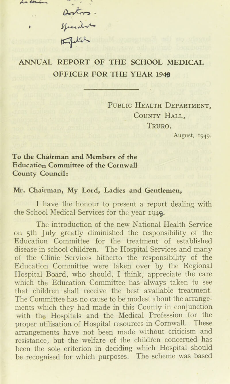 ANNUAL REPORT OF THE SCHOOL MEDICAL OFFICER FOR THE YEAR 1949 Public Health Department, County Hall, Truro. August, 1949. To the Chairman and Members of the Education Committee of the Cornwall County Council; Mr. Chairman, My Lord, Ladies and Gentlemen, I have the honour to present a report dealing with the School Medical Services for the year 194^ The introduction of the new National Health Service on 5th July greatly diminished the responsibility of the Education Committee for the treatment of established disease in school children. The Hospital Services and many of the Clinic Services hitherto the responsibility of the Education Committee were taken over by the Regional Hospital Board, who should, I think, appreciate the care which the Education Committee has always taken to see that children shall receive the best available treatment. The Committee has no cause to be modest about the arrange- ments which they had made in this County in conjunction with the Hospitals and the Medical Profession for the proper utilisation of Hospital resources in Cornwall. These arrangements have not been made without criticism and resistance, but the welfare of the children concerned has been the sole criterion in deciding which Hospital should be recognised for which purposes. The scheme was based