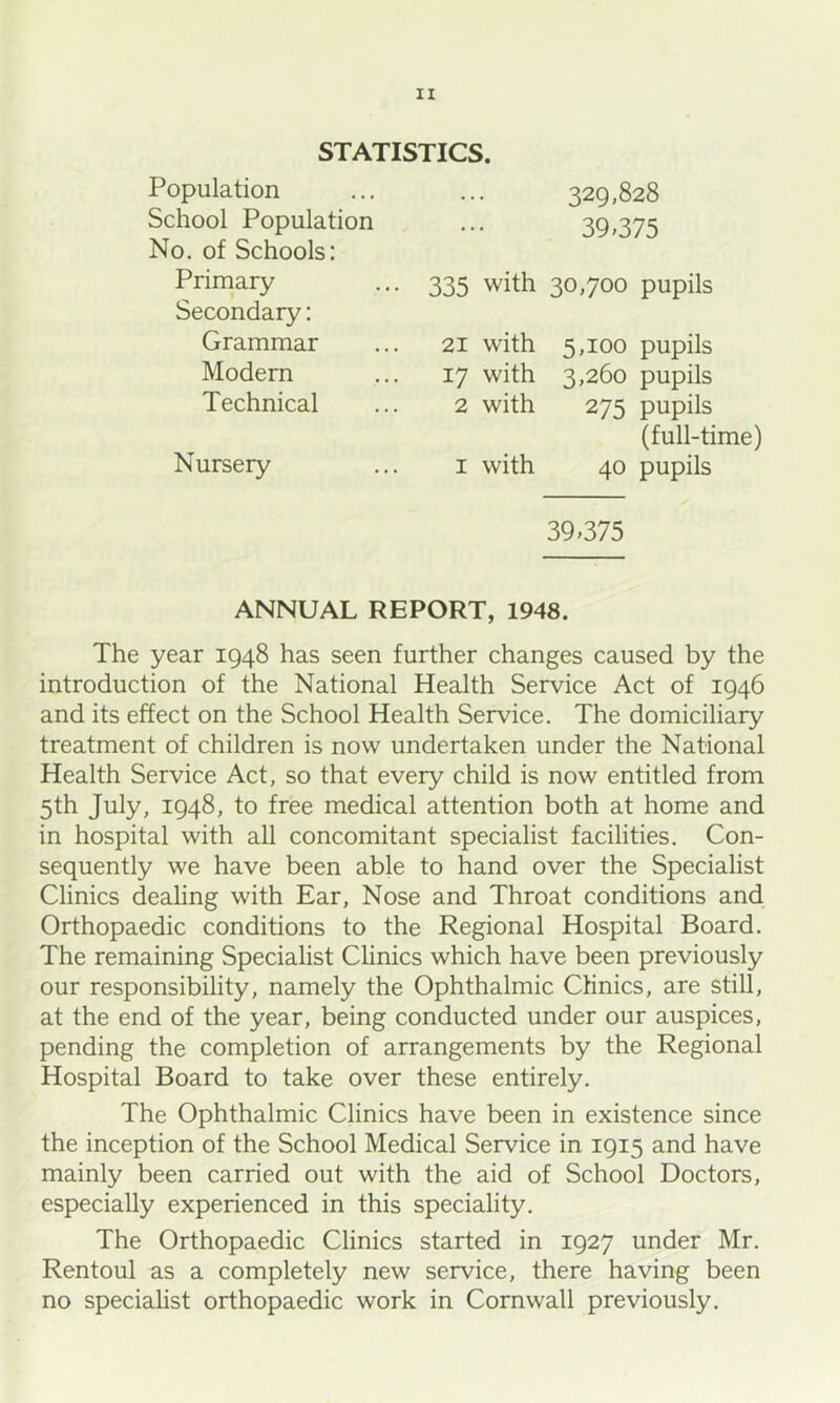 STATISTICS. Population School Population No. of Schools: 329,828 39»375 Priniary 335 with 30,700 pupils Secondary: Grammar Modern Technical 21 with 5,100 pupils 17 with 3,260 pupils 2 with 275 pupils Nursery (full-time) I with 40 pupils 39.375 ANNUAL REPORT, 1948. The year 1948 has seen further changes caused by the introduction of the National Health Service Act of 1946 and its effect on the School Health Service. The domiciliary treatment of children is now undertaken under the National Health Service Act, so that every child is now entitled from 5th July, 1948, to free medical attention both at home and in hospital with all concomitant specialist facilities. Con- sequently we have been able to hand over the Specialist Clinics dealing with Ear, Nose and Throat conditions and. Orthopaedic conditions to the Regional Hospital Board. The remaining Specialist Clinics which have been previously our responsibility, namely the Ophthalmic Clinics, are still, at the end of the year, being conducted under our auspices, pending the completion of arrangements by the Regional Hospital Board to take over these entirely. The Ophthalmic Clinics have been in existence since the inception of the School Medical Service in 1915 and have mainly been carried out with the aid of School Doctors, especially experienced in this speciality. The Orthopaedic Clinics started in 1927 under Mr. Rentoul as a completely new service, there having been no specialist orthopaedic work in Cornwall previously.