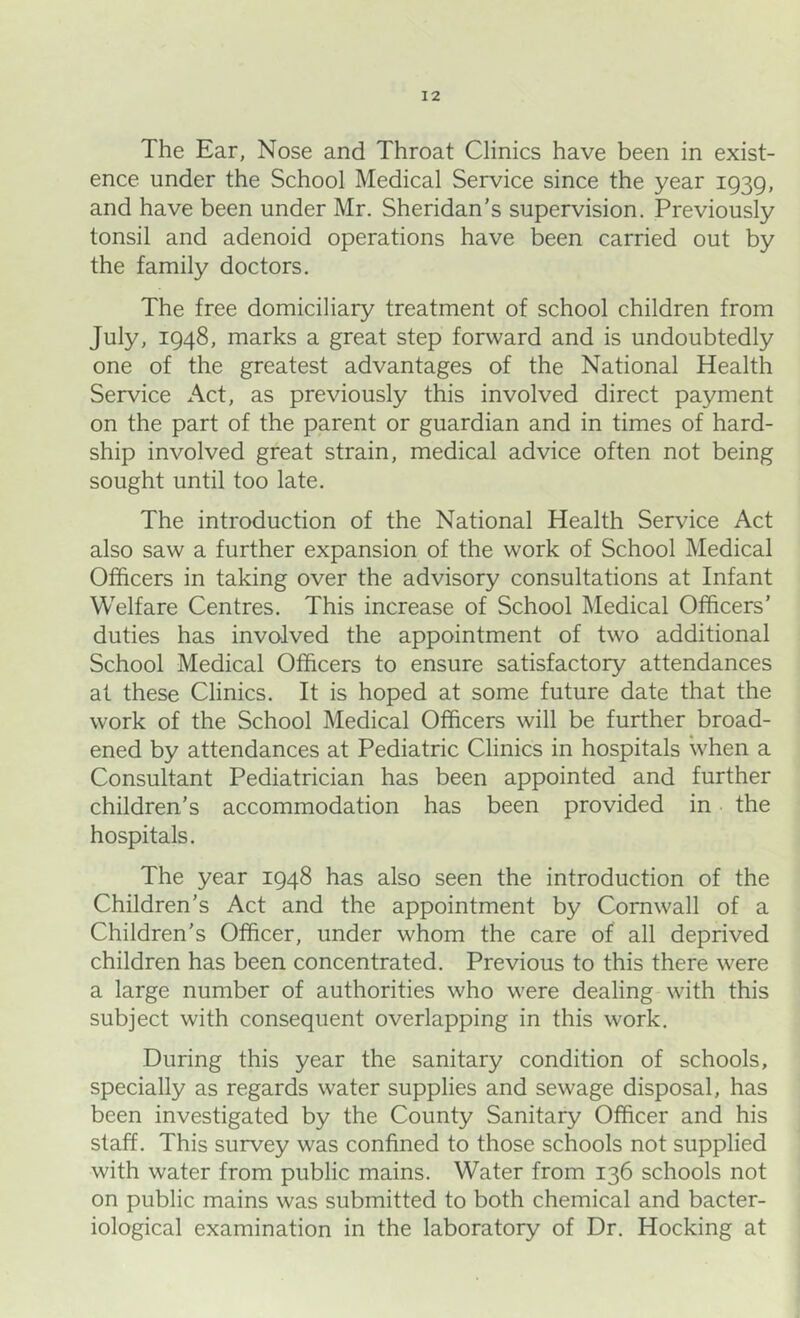 ence under the School Medical Service since the year 1939, and have been under Mr. Sheridan's supervision. Previously tonsil and adenoid operations have been carried out by the family doctors. The free domiciliary treatment of school children from July, 1948, marks a great step forward and is undoubtedly one of the greatest advantages of the National Health Service x\ct, as previously this involved direct payment on the part of the parent or guardian and in times of hard- ship involved great strain, medical advice often not being sought until too late. The introduction of the National Health Service Act also saw a further expansion of the work of School Medical Officers in taking over the advisory consultations at Infant Welfare Centres. This increase of School Medical Officers’ duties has involved the appointment of two additional School Medical Officers to ensure satisfactory attendances at these Clinics. It is hoped at some future date that the work of the School Medical Officers will be further broad- ened by attendances at Pediatric Clinics in hospitals when a Consultant Pediatrician has been appointed and further children’s accommodation has been provided in the hospitals. The year 1948 has also seen the introduction of the Children’s Act and the appointment by Cornwall of a Children’s Officer, under whom the care of all deprived children has been concentrated. Previous to this there were a large number of authorities who were dealing with this subject with consequent overlapping in this work. During this year the sanitary condition of schools, specially as regards water supplies and sewage disposal, has been investigated by the County Sanitary Officer and his staff. This survey was confined to those schools not supplied with water from public mains. Water from 136 schools not on public mains was submitted to both chemical and bacter- iological examination in the laboratory of Dr. Hocking at
