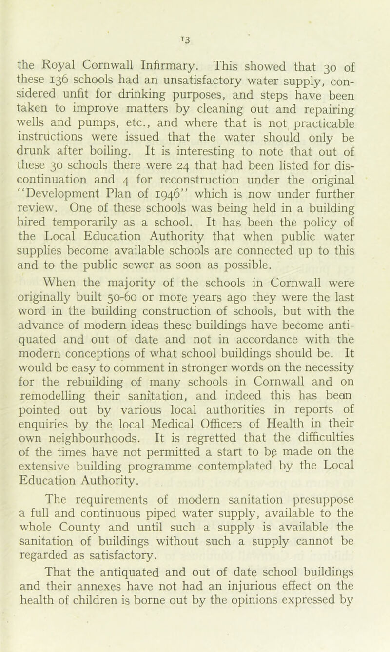 the Royal Cornwall Infirmary. This showed that 30 of these 136 schools had an unsatisfactory water supply, con- sidered unfit for drinking purposes, and steps have been taken to improve matters by cleaning out and repairing wells and pumps, etc., and where that is not practicable instructions were issued that the water should only be drunk after boiling. It is interesting to note that out of these 30 schools there were 24 that had been listed for dis- continuation and 4 for reconstruction under the original “Development Plan of 1946“ which is now under further review. One of these schools was being held in a building hired temporarily as a school. It has been the policy of the Local Education Authority that when public water supplies become available schools are connected up to this and to the public sewer as soon as possible. When the majority of the schools in Cornwall were originally built 50-60 or more years ago they were the last word in the building construction of schools, but with the advance of modern ideas these buildings have become anti- quated and out of date and not in accordance with the modern conceptions of what school buildings should be. It would be easy to comment in stronger words on the necessity for the rebuilding of many schools in Cornwall and on remodelling their sanitation, and indeed this has bean pointed out by various local authorities in reports of enquiries by the local Medical Officers of Health in their own neighbourhoods. It is regretted that the difficulties of the times have not permitted a start to bp made on the extensive building programme contemplated by the Local Education Authority. The requirements of modern sanitation presuppose a full and continuous piped water supply, available to the whole County and until such a supply is available the sanitation of buildings without such a supply cannot be regarded as satisfactory. That the antiquated and out of date school buildings and their annexes have not had an injurious effect on the health of children is borne out by the opinions expressed by