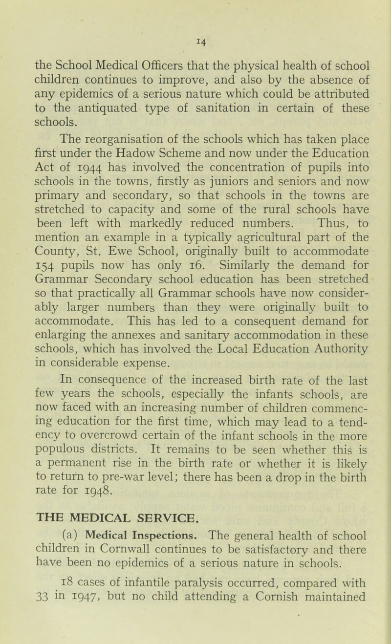 the School Medical Officers that the physical health of school children continues to improve, and also by the absence of any epidemics of a serious nature which could be attributed to the antiquated type of sanitation in certain of these schools. The reorganisation of the schools which has taken place first under the Hadow Scheme and now under the Education Act of 1944 has involved the concentration of pupils into schools in the towns, firstly as juniors and seniors and now primary and secondary, so that schools in the towns are stretched to capacity and some of the rural schools have been left with markedly reduced numbers. Thus, to mention an example in a typically agricultural part of the County, St. Ewe School, originally built to accommodate 154 pupils now has only 16. Similarly the demand for Grammar Secondary school education has been stretched so that practically all Grammar schools have now consider- ably larger numbers than they were originally built to accommodate. This has led to a consequent demand for enlarging the annexes and sanitary accommodation in these schools, which has involved the Local Education Authority in considerable expense. In consequence of the increased birth rate of the last few years the schools, especially the infants schools, are now faced with an increasing number of children commenc- ing education for the first time, which may lead to a tend- ency to overcrowd certain of the infant schools in the more populous districts. It remains to be seen whether this is a permanent rise in the birth rate or whether it is likely to return to pre-war level; there has been a drop in the birth rate for 1948. THE MEDICAL SERVICE. (a) Medical Inspections. The general health of school children in Cornwall continues to be satisfactory and there have been no epidemics of a serious nature in schools. 18 cases of infantile paralysis occurred, compared with 33 in 1947, but no child attending a Cornish maintained