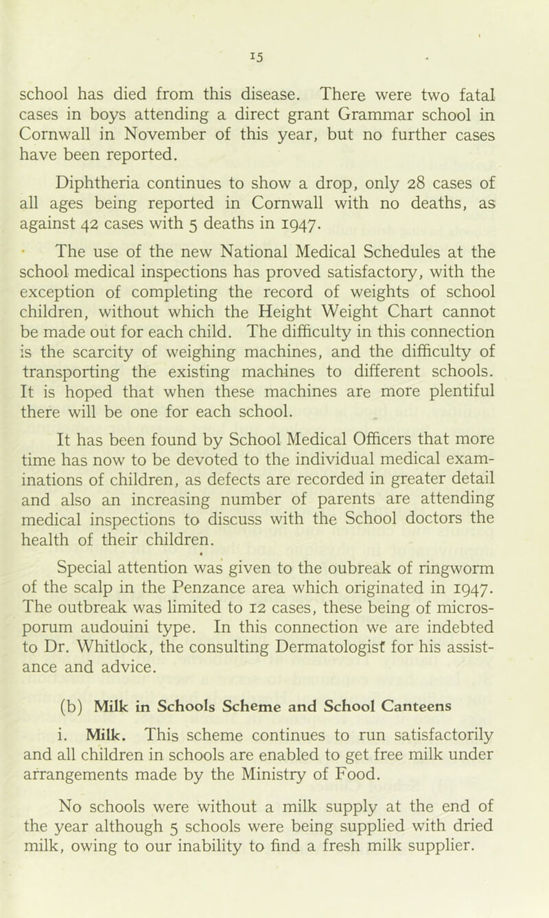 school has died from this disease. There were two fatal cases in boys attending a direct grant Grammar school in Cornwall in November of this year, but no further cases have been reported. Diphtheria continues to show a drop, only 28 cases of all ages being reported in Cornwall with no deaths, as against 42 cases with 5 deaths in 1947. • The use of the new National Medical Schedules at the school medical inspections has proved satisfactory, with the exception of completing the record of weights of school children, without which the Height Weight Chart cannot be made out for each child. The difficulty in this connection is the scarcity of weighing machines, and the difficulty of transporting the existing machines to different schools. It is hoped that when these machines are more plentiful there will be one for each school. It has been found by School Medical Officers that more time has now to be devoted to the individual medical exam- inations of children, as defects are recorded in greater detail and also an increasing number of parents are attending medical inspections to discuss with the School doctors the health of their children. « Special attention was given to the oubreak of ringworm of the scalp in the Penzance area which originated in 1947. The outbreak was limited to 12 cases, these being of micros- porum audouini type. In this connection we are indebted to Dr. Whitlock, the consulting Dermatologist for his assist- ance and advice. (b) Milk in Schools Scheme and School Canteens i. Milk. This scheme continues to run satisfactorily and all children in schools are enabled to get free milk under arrangements made by the Ministry of Food. No schools were without a milk supply at the end of the year although 5 schools were being supplied with dried milk, owing to our inability to find a fresh milk supplier.