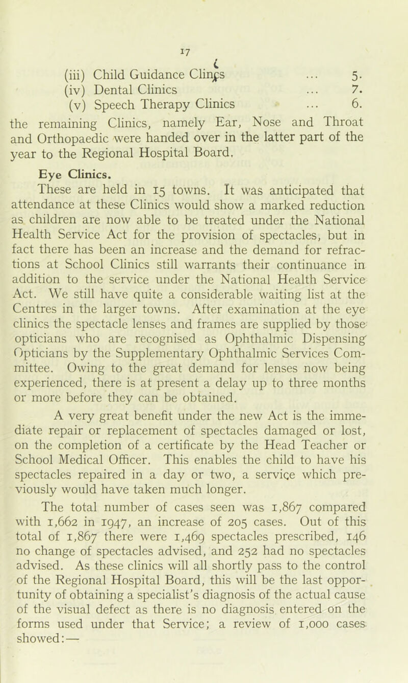 (iii) Child Guidance Clings ... 5. (iv) Dental Clinics ... 7. (v) Speech Therapy Clinics ... 6. the remaining Clinics, namely Ear, Nose and Throat and Orthopaedic were handed over in the latter part of the year to the Regional Hospital Board. Eye Clinics. These are held in 15 towns. It was anticipated that attendance at these Clinics would show a marked reduction as children are now able to be treated under the National Health Service Act for the provision of spectacles, but in fact there has been an increase and the demand for refrac- tions at School Clinics still warrants their continuance in addition to the service under the National Health Service Act. We still have quite a considerable waiting list at the Centres in the larger towns. After examination at the eye clinics the spectacle lenses and frames are supplied by those opticians who are recognised as Ophthalmic Dispensing' Opticians by the Supplementary Ophthalmic Services Com- mittee. Owing to the great demand for lenses now being experienced, there is at present a delay up to three months or more before they can be obtained. A very great benefit under the new Act is the imme- diate repair or replacement of spectacles damaged or lost, on the completion of a certificate by the Head Teacher or School Medical Officer. This enables the child to have his spectacles repaired in a day or two, a service which pre- viously would have taken much longer. The total number of cases seen was 1,867 compared with 1,662 in 1947, an increase of 205 cases. Out of this total of 1,867 there were 1,469 spectacles prescribed, 146 no change of spectacles advised, and 252 had no spectacles advised. As these clinics will all shortly pass to the control of the Regional Hospital Board, this will be the last oppor- . tunity of obtaining a specialist’s diagnosis of the actual cause of the visual defect as there is no diagnosis entered on the forms used under that Service; a review of 1,000 cases, showed:—
