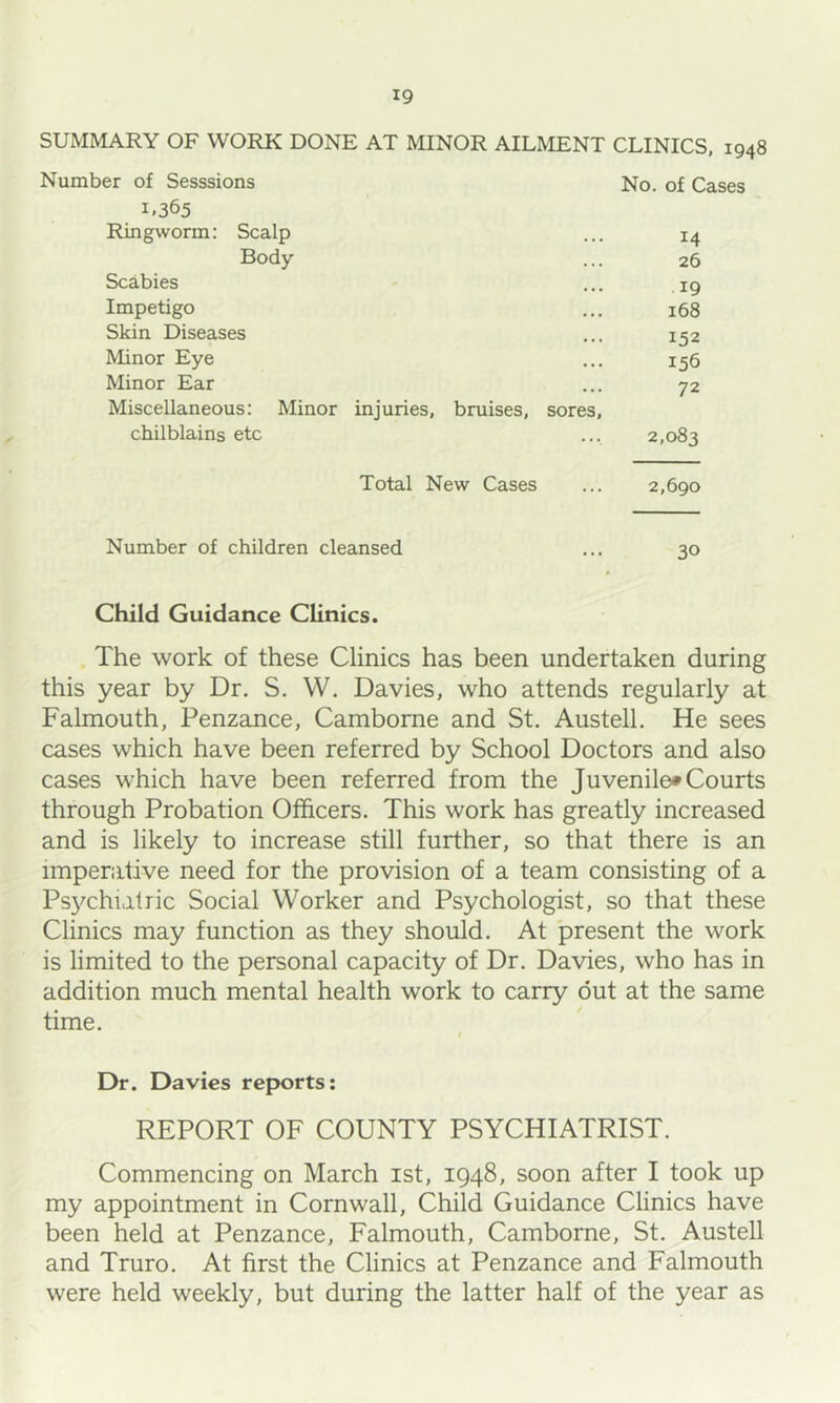 SUMMARY OF WORK DONE AT MINOR AILMENT CLINICS, 1948 Number of Sesssions No. of Cases 1.365 Ringworm: Scalp ... 14 Body ... 26 Scabies ... 19 Impetigo ... 168 Skin Diseases ... 152 Minor Eye ... 156 Minor Ear ... 72 Miscellaneous: Minor injuries, bruises, sores, chilblains etc ... 2,083 Total New Cases ... 2,690 Number of children cleansed ... 30 Child Guidance Clinics. The work of these Clinics has been undertaken during this year by Dr. S. W. Davies, who attends regularly at Falmouth, Penzance, Camborne and St. Austell. He sees cases which have been referred by School Doctors and also cases which have been referred from the Juvenile* Courts through Probation Officers. This work has greatly increased and is likely to increase still further, so that there is an imperative need for the provision of a team consisting of a Ps3^chialric Social Worker and Psychologist, so that these Clinics may function as they should. At 'present the work is limited to the personal capacity of Dr. Davies, who has in addition much mental health work to carry out at the same time. t Dr. Davies reports: REPORT OF COUNTY PSYCHIATRIST. Commencing on March ist, 1948, soon after I took up my appointment in Cornwall, Child Guidance Clinics have been held at Penzance, Falmouth, Camborne, St. Austell and Truro. At first the Clinics at Penzance and Falmouth were held weekly, but during the latter half of the year as