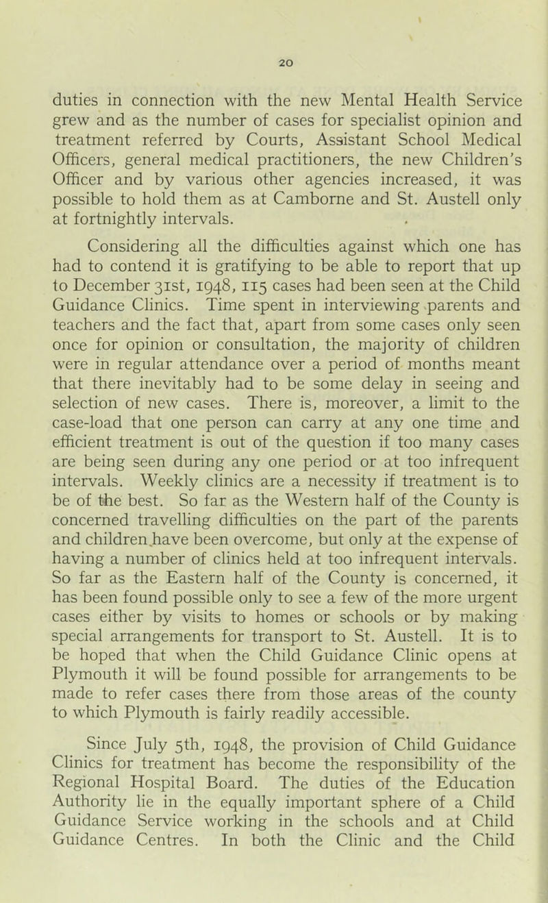 duties in connection with the new Mental Health Service grew and as the number of cases for specialist opinion and treatment referred by Courts, Assistant School Medical Officers, general medical practitioners, the new Children's Officer and by various other agencies increased, it was possible to hold them as at Camborne and St. Austell only at fortnightly intervals. Considering all the difficulties against which one has had to contend it is gratifying to be able to report that up to December 31st, 1948,115 cases had been seen at the Child Guidance Clinics. Time spent in interviewing <parents and teachers and the fact that, apart from some cases only seen once for opinion or consultation, the majority of children were in regular attendance over a period of months meant that there inevitably had to be some delay in seeing and selection of new cases. There is, moreover, a limit to the case-load that one person can carry at any one time and efficient treatment is out of the question if too many cases are being seen during any one period or at too infrequent intervals. Weekly clinics are a necessity if treatment is to be of the best. So far as the Western half of the County is concerned travelling difficulties on the part of the parents and children.have been overcome, but only at the expense of having a number of clinics held at too infrequent intervals. So far as the Eastern half of the County is concerned, it has been found possible only to see a few of the more urgent cases either by visits to homes or schools or by making special arrangements for transport to St. Austell. It is to be hoped that when the Child Guidance Clinic opens at Plymouth it will be found possible for arrangements to be made to refer cases there from those areas of the county to which Plymouth is fairly readily accessible. Since July 5th, 1948, the provision of Child Guidance Clinics for treatment has become the responsibility of the Regional Hospital Board. The duties of the Education Authority lie in the equally important sphere of a Child Guidance Service working in the schools and at Child Guidance Centres. In both the Clinic and the Child