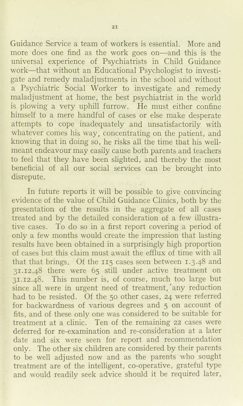 Guidance Service a team of workers is essential. More and more does one find as the work goes on—and this is the universal experience of Psychiatrists in Child Guidance work—that without an Educational Psychologist to investi- gate and remedy maladjustments in the school and without a Psychiatric Social Worker to investigate and remedy maladjustment at home, the best psychiatrist in the world is plowing a very uphill furrow. He must either confine himself to a mere handful of cases or else make desperate attempts to cope inadequately and unsatisfactorily with whatever comes his way, concentrating on the patient, and knowing that in doing so, he risks all the time that his well- meant endeavour may easily cause both parents and teachers to feel that they have been slighted, and thereby the most beneficial of all our social services can be brought into disrepute. In future reports it will be possible to give convincing evidence of the value of Child Guidance Clinics, both by the presentation of the results in the aggregate of all cases treated and by the detailed consideration of a few illustra- tive cases. To do so in a first report covering a period of only a few months would create the impression that lasting results have been obtained in a surprisingly high proportion of cases but this claim must await the efflux of time with all that that brings. Of the 115 cases seen between 1.3,48 and 31.12.48 there were 65 still under active treatment on 31.12.48. This number is, of course, much too large but since all were in urgent need of treatment,'any reduction had to be resisted. Of the 50 other cases, 24 were referred for backwardness of various degrees and 5 on account of fits, and of these only one was considered to be suitable for treatment at a clinic. Ten of the remaining 22 cases were deferred for re-examination and re-consideration at a later date and six were seen for report and recommendation only. The other six children are considered by their parents to be well adjusted now and as the parents who sought treatment are of the intelligent, co-operative, grateful type and would readily seek advice should it be required later.