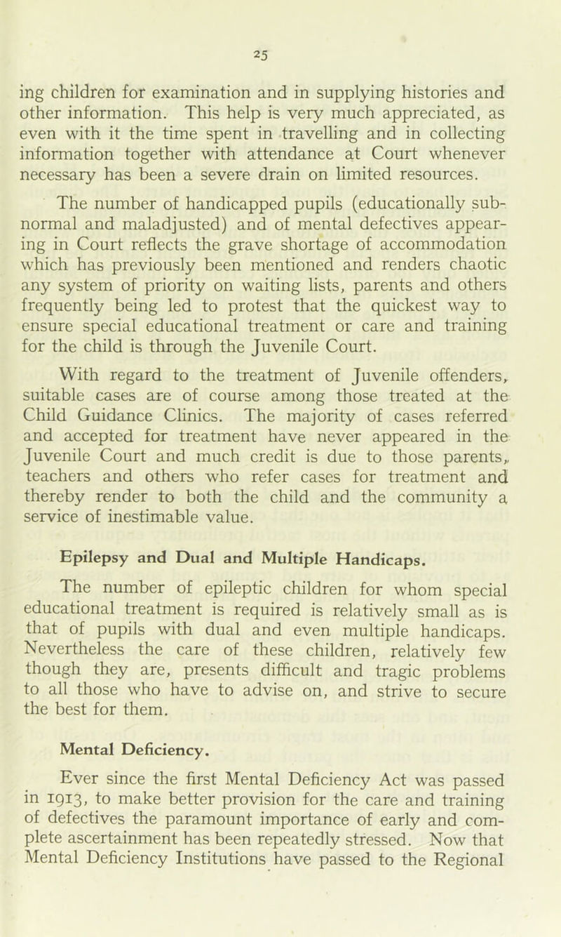 ing children for examination and in supplying histories and other information. This help is very much appreciated, as even with it the time spent in .travelling and in collecting information together with attendance a.t Court whenever necessary has been a severe drain on limited resources. The number of handicapped pupils (educationally sub- normal and maladjusted) and of mental defectives appear- ing in Court reflects the grave shortage of accommodation which has previously been mentioned and renders chaotic any system of priority on waiting lists, parents and others frequently being led to protest that the quickest way to ensure special educational treatment or care and training for the child is through the Juvenile Court. With regard to the treatment of Juvenile offenders,, suitable cases are of course among those treated at the Child Guidance Clinics. The majority of cases referred and accepted for treatment have never appeared in the Juvenile Court and much credit is due to those parents,, teachers and others who refer cases for treatment and thereby render to both the child and the community a service of inestimable value. Epilepsy and Dual and Multiple Handicaps. The number of epileptic children for whom special educational treatment is required is relatively small as is that of pupils with dual and even multiple handicaps. Nevertheless the care of these children, relatively few though they are, presents difficult and tragic problems to all those who have to advise on, and strive to secure the best for them. Mental Deficiency. Ever since the first Mental Deficiency Act was passed in 1913, to make better provision for the care and training of defectives the paramount importance of early and com- plete ascertainment has been repeatedly stressed. Now that Mental Deficiency Institutions have passed to the Regional