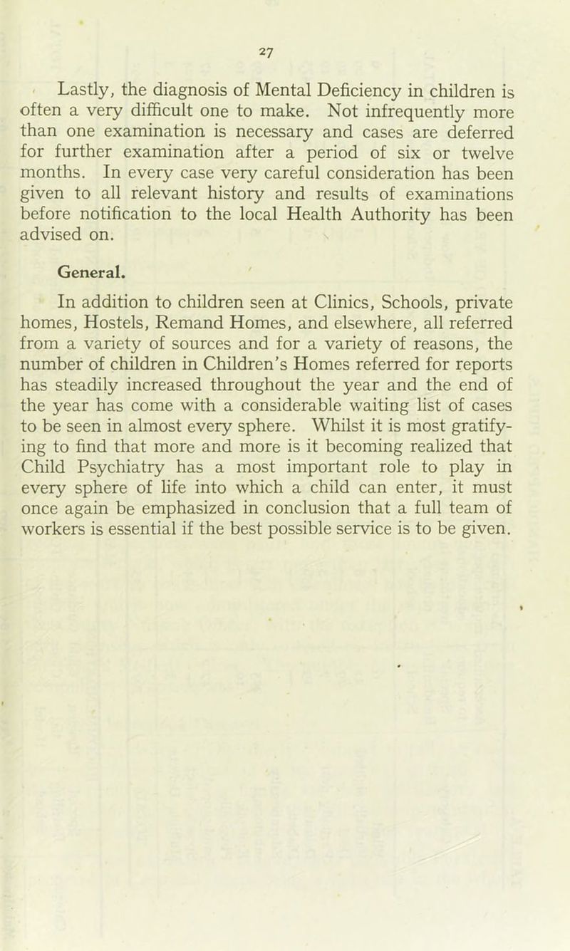 - Lastly, the diagnosis of Mental Deficiency in children is often a very difficult one to make. Not infrequently more than one examination is necessary and cases are deferred for further examination after a period of six or twelve months. In every case very careful consideration has been given to all relevant history and results of examinations before notification to the local Health Authority has been advised on. n General. ' In addition to children seen at Clinics, Schools, private homes. Hostels, Remand Homes, and elsewhere, all referred from a variety of sources and for a variety of reasons, the number of children in Children’s Homes referred for reports has steadily increased throughout the year and the end of the year has come with a considerable waiting list of cases to be seen in almost every sphere. Whilst it is most gratify- ing to find that more and more is it becoming realized that Child Psychiatry has a most important role to play in every sphere of life into which a child can enter, it must once again be emphasized in conclusion that a full team of workers is essential if the best possible service is to be given.