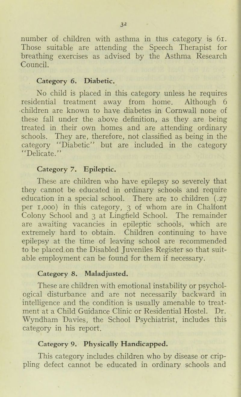 3-2 number of children with asthma in this category is 6i. Those suitable are attending the Speech Therapist for breathing exercises as advised by the Asthma Research Council. Category 6. Diabetic. No child is placed in this category unless he requires residential treatment away from home. Although 6 •children are known to have diabetes in Cornwall none of these fall under the above definition, as they are being treated in their own homes and are attending ordinary schools. They are, therefore, not classified as being in the category “Diabetic but are included in the category “Delicate. Category 7. Epileptic. These are children who have epilepsy so severely that they cannot be educated in ordinary schools and require education in a special school. There are lo children (.27 per 1,000) in this category, 3 of whom are in Chalfont Colony School and 3 at Lingfield School. The remainder are awaiting vacancies in epileptic schools, which are extremely hard to obtain. Children continuing to have epilepsy at the time of leaving school are recommended to be placed on the Disabled Juveniles Register so that suit- able employment can be found for them if necessary. Category 8. Maladjusted. These are children with emotional instability or psychol- ogical disturbance and are not necessarily backward in intelligence and the condition is usually amenable to treat- ment at a Child Guidance Clinic or Residential Hostel. Dr. Wyndham Davies, the School Psychiatrist, includes this category in his report. Category 9. Physically Handicapped. This category includes children who by disease or crip- pling defect cannot be educated in ordinary schools and