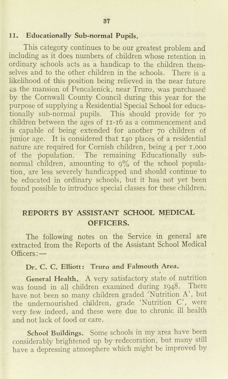 11. Educationally Sub-normal Pupils. This category continues to be our greatest problem and including as it does numbers of children whose retention in ordinary schools acts as a handicap to the children them- selves and to the other children in the schools. There is a likelihood of this position being relieved in the near future as the mansion of Pencalenick, near Truro, was purchased by the Cornwall County Council during this year for the purpose of supplying a Residential Special School for educa- tionally sub-normal pupils. This should provide for 70 children between the ages of 11-16 as a commencement and is capable of being extended for another 70 children of junior age. It is considered that 140 places of a residential nature are required for Cornish children, being 4 per 1,000 of the population. The remaining Educationally sub- normal children, amounting to 9% of the school popula- tion, are less severely handicapped and should continue to be educated in ordinary schools, but it has not yet been found possible to introduce special classes for these children. REPORTS BY ASSISTANT SCHOOL MEDICAL OFFICERS. The following notes on the Service in general are extracted from the Reports of the Assistant School Medical Officers:— Dr. C. C. Elliott: Truro and Falmouth Area. General Health. A very satisfactory state of nutrition was found in all children examined during 1948. There have not been so many children graded ‘Nutrition A’, but the undernourished chiildren, grade ‘Nutrition C', were very few indeed, and these were due to chronic ill health and not lack of food or care. School Buildings. Some schools in my area have been considerably brightened up by redecoration, but many still have a depressing atmosphere which might be improved by