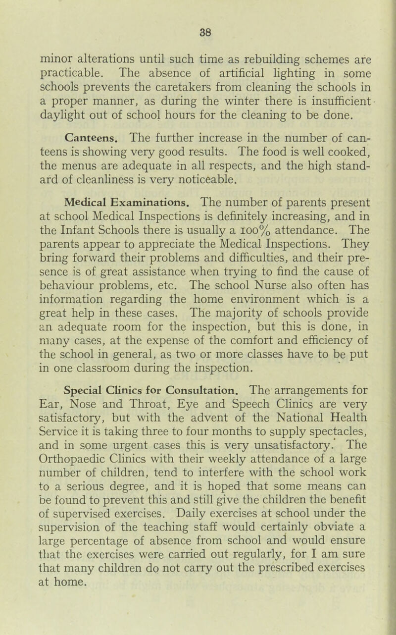 minor alterations until such time as rebuilding schemes are practicable. The absence of artificial lighting in some schools prevents the caretakers from cleaning the schools in a proper manner, as during the winter there is insufficient daylight out of school hours for the cleaning to be done. Canteens. The further increase in the number of can- teens is showing very good results. The food is well cooked, the menus are adequate in all respects, and the high stand- ard of cleanhness is very noticeable. Medical Examinations. The number of parents present at school Medical Inspections is definitely increasing, and in the Infant Schools there is usually a ioo% attendance. The parents appear to appreciate the Medical Inspections. They bring forward their problems and difficulties, and their pre- sence is of great assistance when trying to find the cause of behaviour problems, etc. The school Nurse also often has information regarding the home environment which is a great help in these cases. The majority of schools provide an adequate room for the inspection, but this is done, in many cases, at the expense of the comfort and efficiency of the school in general, as two or more classes have to be put in one classroom during the inspection. Special Clinics for Consultation. The arrangements for Ear, Nose and Throat, Eye and Speech Clinics are very satisfactory, but with the advent of the National Health Service it is taking three to four months to supply spectacles, and in some urgent cases this is very unsatisfactory. The Orthopaedic Clinics with their weekly attendance of a large number of children, tend to interfere with the school work to a serious degree, and it is hoped that some means can be found to prevent this and still give the children the benefit of supervised exercises. Daily exercises at school under the supervision of the teaching staff would certainly obviate a large percentage of absence from school and would ensure that the exercises were carried out regularly, for I am sure that many children do not carry out the prescribed exercises at home.