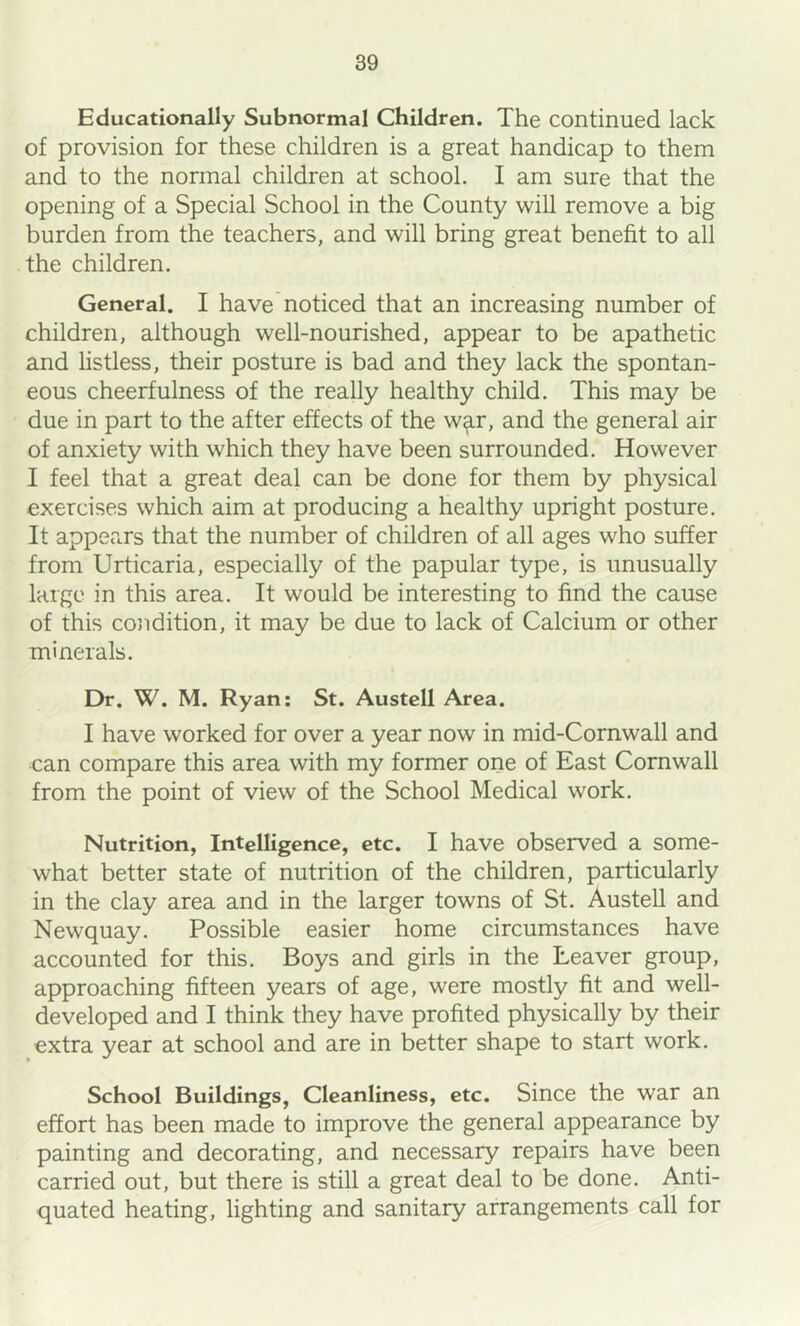 Educationally Subnormal Children. The continued lack of provision for these children is a great handicap to them and to the normal children at school. I am sure that the opening of a Special School in the County will remove a big burden from the teachers, and will bring great benefit to all the children. General. I have noticed that an increasing number of children, although well-nourished, appear to be apathetic and listless, their posture is bad and they lack the spontan- eous cheerfulness of the really healthy child. This may be due in part to the after effects of the w^r, and the general air of anxiety with which they have been surrounded. However I feel that a great deal can be done for them by physical exercises which aim at producing a healthy upright posture. It appears that the number of children of all ages who suffer from Urticaria, especially of the papular type, is unusually large in this area. It would be interesting to find the cause of this condition, it may be due to lack of Calcium or other minerals. Dr. W. M. Ryan; St. Austell Area. I have worked for over a year now in mid-Cornwall and can compare this area with my former one of East Cornwall from the point of view of the School Medical work. Nutrition, Intelligence, etc. I have observed a some- what better state of nutrition of the children, particularly in the clay area and in the larger towns of St. Austell and Newquay. Possible easier home circumstances have accounted for this. Boys and girls in the Leaver group, approaching fifteen years of age, were mostly fit and well- developed and I think they have profited physically by their extra year at school and are in better shape to start work. School Buildings, Cleanliness, etc. Since the war an effort has been made to improve the general appearance by painting and decorating, and necessary repairs have been carried out, but there is still a great deal to be done. Anti- quated heating, lighting and sanitary arrangements call for